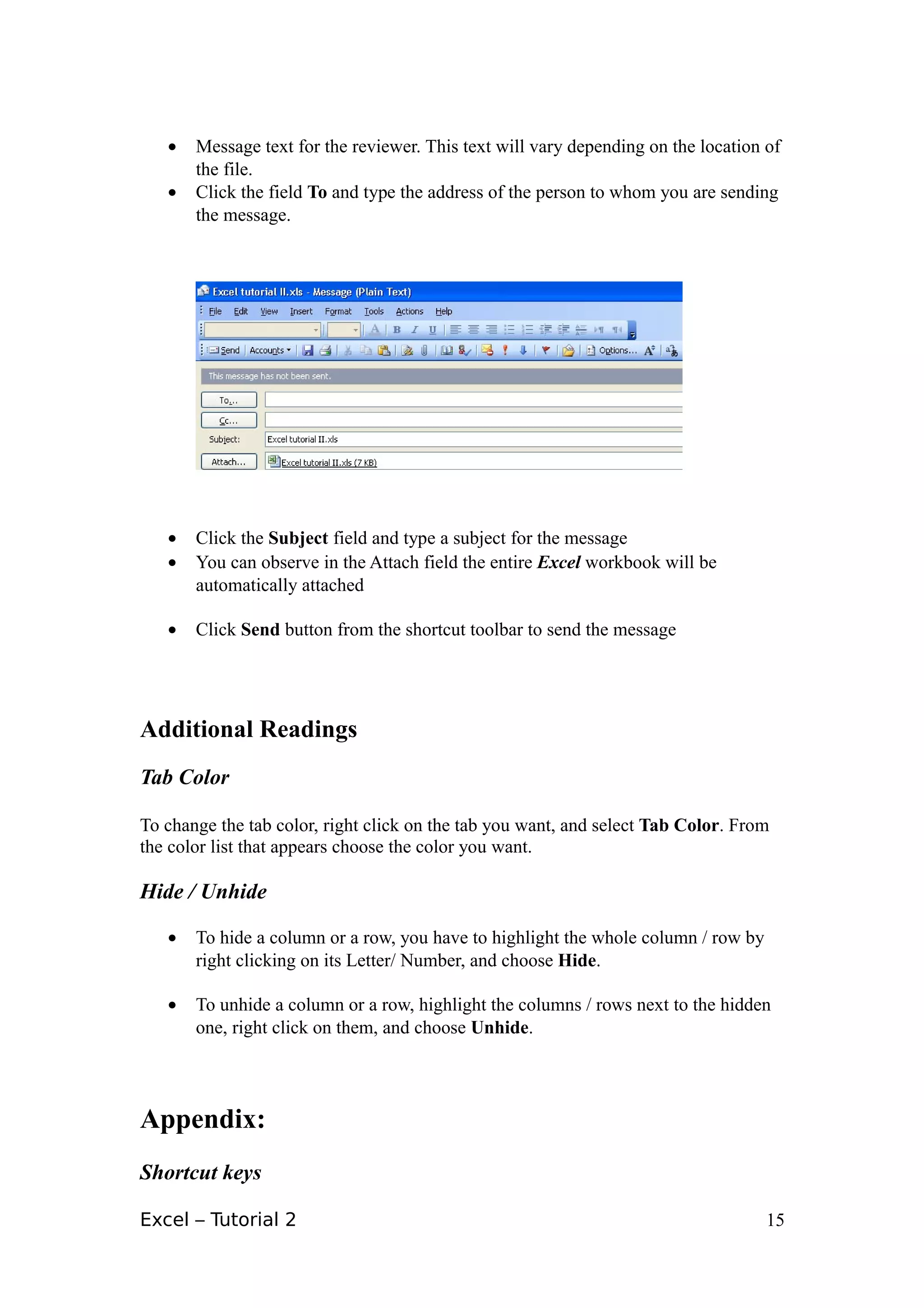 •   Message text for the reviewer. This text will vary depending on the location of
       the file.
   •   Click the field To and type the address of the person to whom you are sending
       the message.




   •   Click the Subject field and type a subject for the message
   •   You can observe in the Attach field the entire Excel workbook will be
       automatically attached

   •   Click Send button from the shortcut toolbar to send the message




Additional Readings
Tab Color

To change the tab color, right click on the tab you want, and select Tab Color. From
the color list that appears choose the color you want.

Hide / Unhide

   •   To hide a column or a row, you have to highlight the whole column / row by
       right clicking on its Letter/ Number, and choose Hide.

   •   To unhide a column or a row, highlight the columns / rows next to the hidden
       one, right click on them, and choose Unhide.




Appendix:
Shortcut keys

Excel – Tutorial 2                                                                  15
 