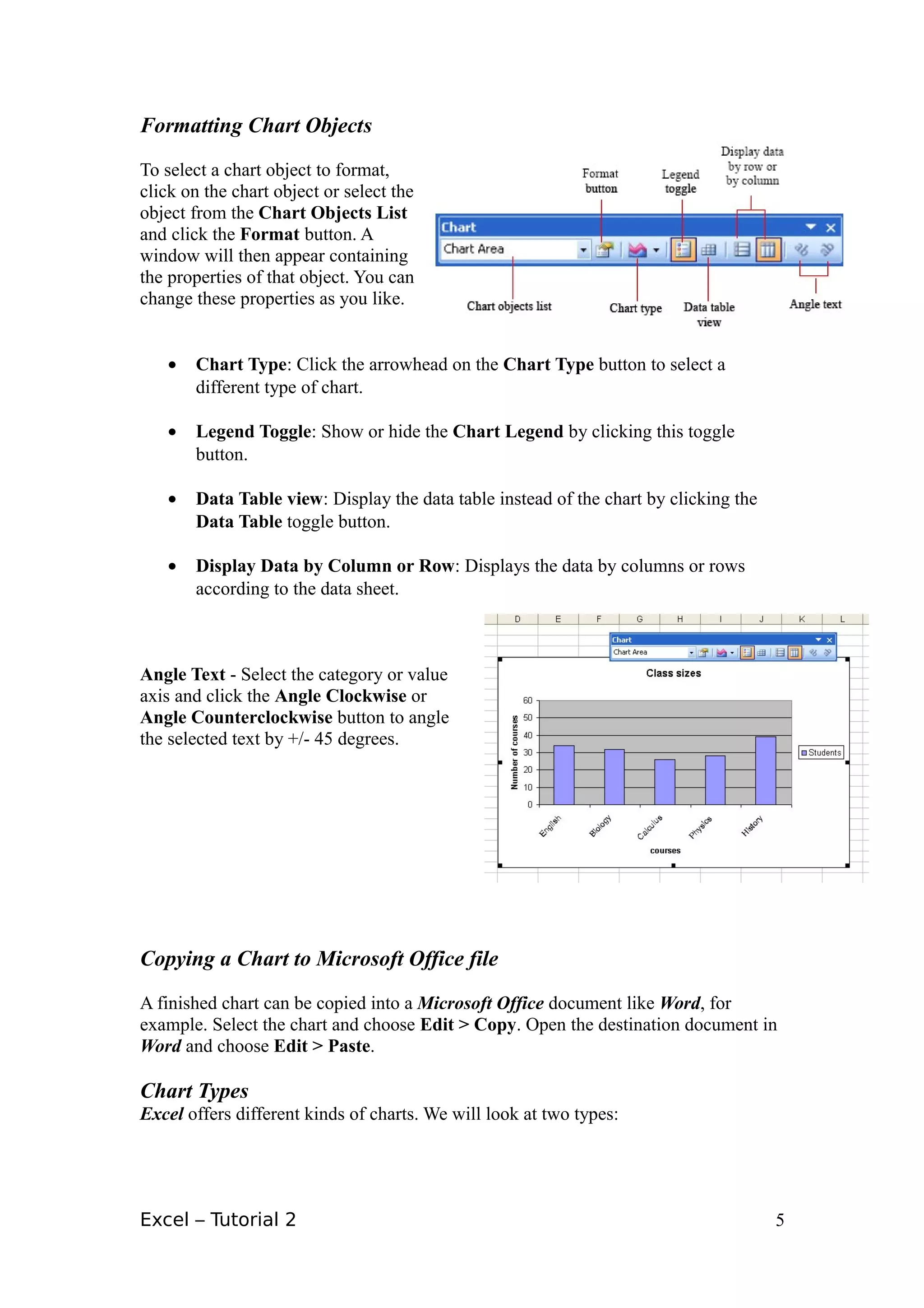 Formatting Chart Objects

To select a chart object to format,
click on the chart object or select the
object from the Chart Objects List
and click the Format button. A
window will then appear containing
the properties of that object. You can
change these properties as you like.


   •   Chart Type: Click the arrowhead on the Chart Type button to select a
       different type of chart.

   •   Legend Toggle: Show or hide the Chart Legend by clicking this toggle
       button.

   •   Data Table view: Display the data table instead of the chart by clicking the
       Data Table toggle button.

   •   Display Data by Column or Row: Displays the data by columns or rows
       according to the data sheet.



Angle Text - Select the category or value
axis and click the Angle Clockwise or
Angle Counterclockwise button to angle
the selected text by +/- 45 degrees.




Copying a Chart to Microsoft Office file

A finished chart can be copied into a Microsoft Office document like Word, for
example. Select the chart and choose Edit > Copy. Open the destination document in
Word and choose Edit > Paste.

Chart Types
Excel offers different kinds of charts. We will look at two types:




Excel – Tutorial 2                                                                    5
 