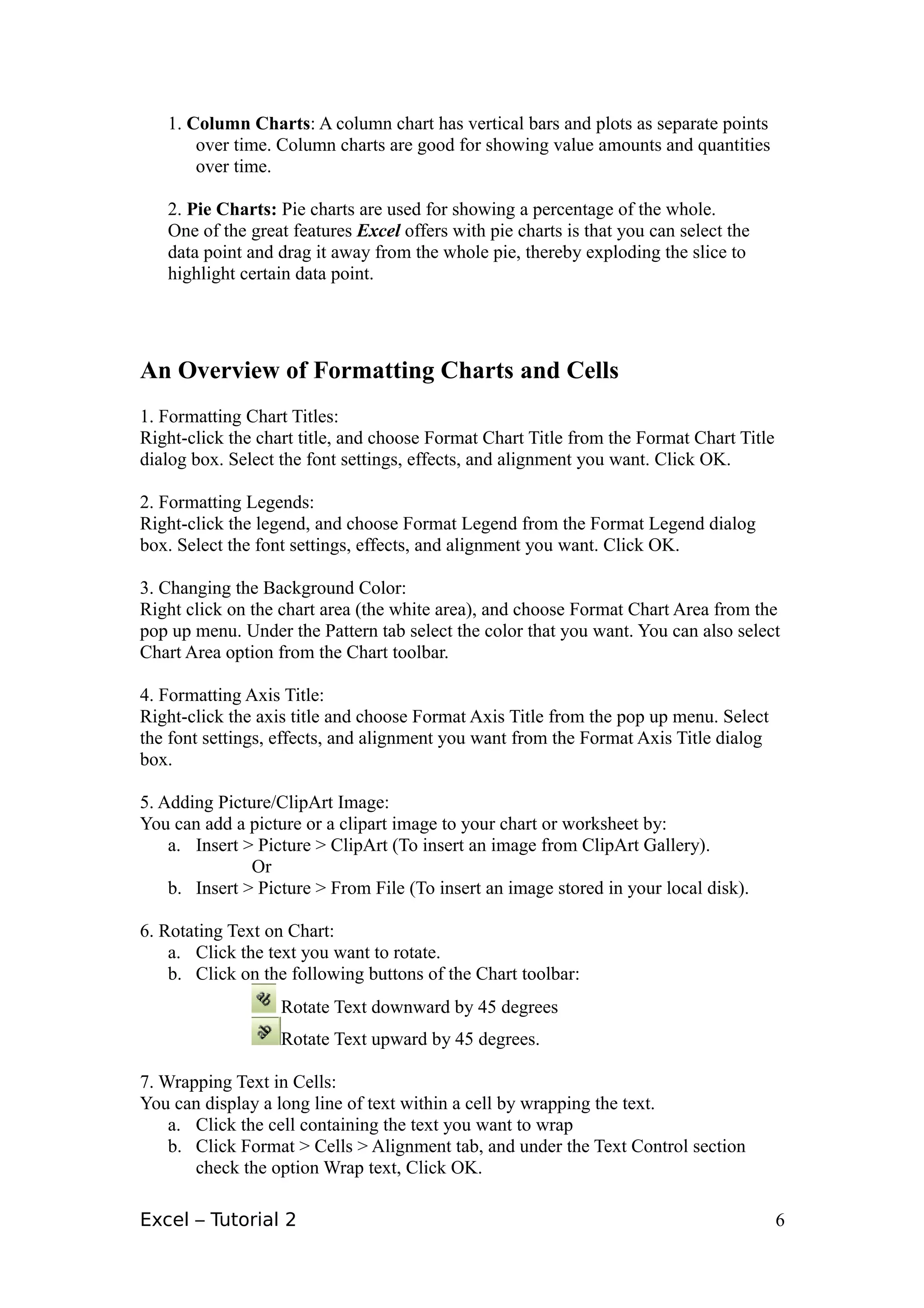 1. Column Charts: A column chart has vertical bars and plots as separate points
       over time. Column charts are good for showing value amounts and quantities
       over time.

   2. Pie Charts: Pie charts are used for showing a percentage of the whole.
   One of the great features Excel offers with pie charts is that you can select the
   data point and drag it away from the whole pie, thereby exploding the slice to
   highlight certain data point.




An Overview of Formatting Charts and Cells
1. Formatting Chart Titles:
Right-click the chart title, and choose Format Chart Title from the Format Chart Title
dialog box. Select the font settings, effects, and alignment you want. Click OK.

2. Formatting Legends:
Right-click the legend, and choose Format Legend from the Format Legend dialog
box. Select the font settings, effects, and alignment you want. Click OK.

3. Changing the Background Color:
Right click on the chart area (the white area), and choose Format Chart Area from the
pop up menu. Under the Pattern tab select the color that you want. You can also select
Chart Area option from the Chart toolbar.

4. Formatting Axis Title:
Right-click the axis title and choose Format Axis Title from the pop up menu. Select
the font settings, effects, and alignment you want from the Format Axis Title dialog
box.

5. Adding Picture/ClipArt Image:
You can add a picture or a clipart image to your chart or worksheet by:
    a. Insert > Picture > ClipArt (To insert an image from ClipArt Gallery).
               Or
    b. Insert > Picture > From File (To insert an image stored in your local disk).

6. Rotating Text on Chart:
    a. Click the text you want to rotate.
    b. Click on the following buttons of the Chart toolbar:
                   Rotate Text downward by 45 degrees
                   Rotate Text upward by 45 degrees.

7. Wrapping Text in Cells:
You can display a long line of text within a cell by wrapping the text.
    a. Click the cell containing the text you want to wrap
    b. Click Format > Cells > Alignment tab, and under the Text Control section
       check the option Wrap text, Click OK.

Excel – Tutorial 2                                                                       6
 