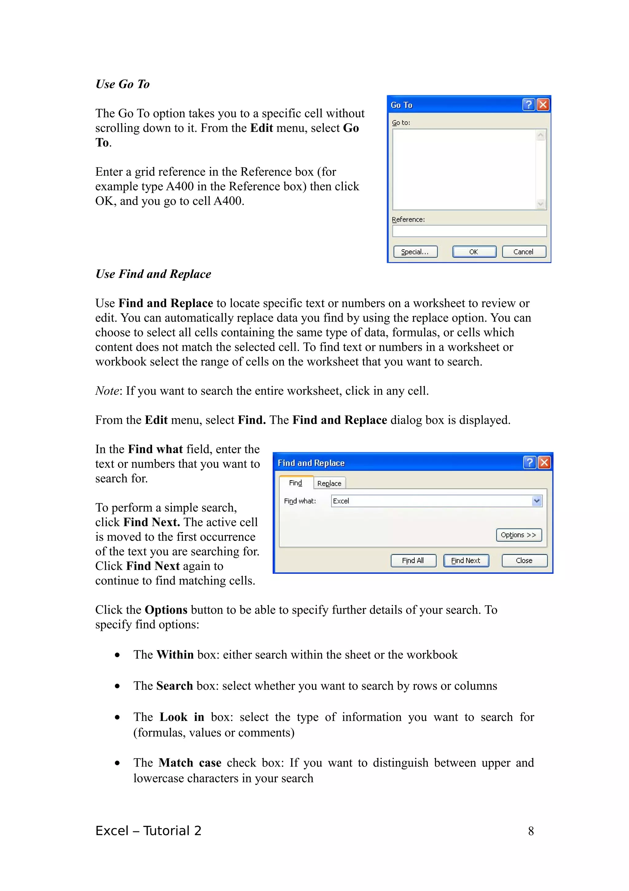 Use Go To

The Go To option takes you to a specific cell without
scrolling down to it. From the Edit menu, select Go
To.

Enter a grid reference in the Reference box (for
example type A400 in the Reference box) then click
OK, and you go to cell A400.




Use Find and Replace

Use Find and Replace to locate specific text or numbers on a worksheet to review or
edit. You can automatically replace data you find by using the replace option. You can
choose to select all cells containing the same type of data, formulas, or cells which
content does not match the selected cell. To find text or numbers in a worksheet or
workbook select the range of cells on the worksheet that you want to search.

Note: If you want to search the entire worksheet, click in any cell.

From the Edit menu, select Find. The Find and Replace dialog box is displayed.

In the Find what field, enter the
text or numbers that you want to
search for.

To perform a simple search,
click Find Next. The active cell
is moved to the first occurrence
of the text you are searching for.
Click Find Next again to
continue to find matching cells.

Click the Options button to be able to specify further details of your search. To
specify find options:

   •   The Within box: either search within the sheet or the workbook

   •   The Search box: select whether you want to search by rows or columns

   •   The Look in box: select the type of information you want to search for
       (formulas, values or comments)

   •   The Match case check box: If you want to distinguish between upper and
       lowercase characters in your search



Excel – Tutorial 2                                                                   8
 