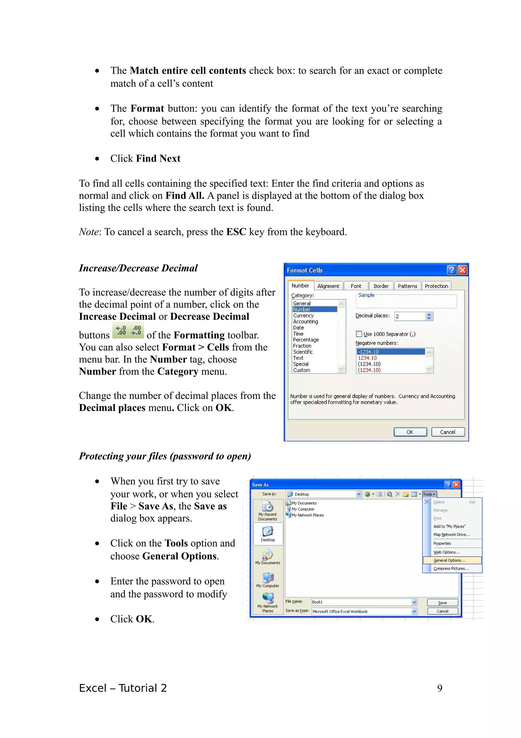 •   The Match entire cell contents check box: to search for an exact or complete
       match of a cell’s content

   •   The Format button: you can identify the format of the text you’re searching
       for, choose between specifying the format you are looking for or selecting a
       cell which contains the format you want to find

   •   Click Find Next

To find all cells containing the specified text: Enter the find criteria and options as
normal and click on Find All. A panel is displayed at the bottom of the dialog box
listing the cells where the search text is found.

Note: To cancel a search, press the ESC key from the keyboard.


Increase/Decrease Decimal

To increase/decrease the number of digits after
the decimal point of a number, click on the
Increase Decimal or Decrease Decimal
buttons         of the Formatting toolbar.
You can also select Format > Cells from the
menu bar. In the Number tag, choose
Number from the Category menu.

Change the number of decimal places from the
Decimal places menu. Click on OK.



Protecting your files (password to open)

   •   When you first try to save
       your work, or when you select
       File > Save As, the Save as
       dialog box appears.

   •   Click on the Tools option and
       choose General Options.

   •   Enter the password to open
       and the password to modify

   •   Click OK.




Excel – Tutorial 2                                                                        9
 