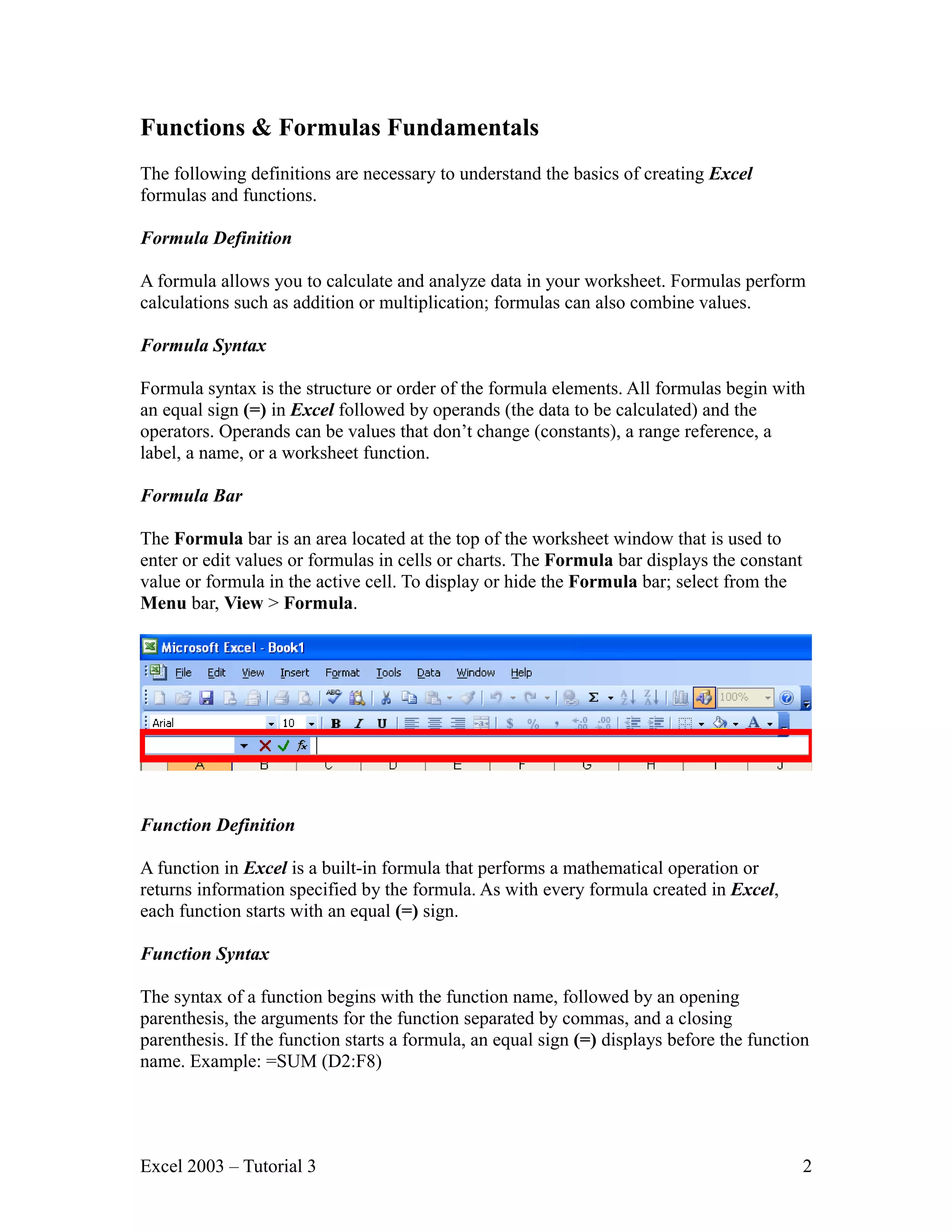 Functions & Formulas Fundamentals The following definitions are necessary to understand the basics of creating Excel formulas and functions. Formula Definition A formula allows you to calculate and analyze data in your worksheet. Formulas perform calculations such as addition or multiplication; formulas can also combine values. Formula Syntax Formula syntax is the structure or order of the formula elements. All formulas begin with an equal sign (=) in Excel followed by operands (the data to be calculated) and the operators. Operands can be values that don’t change (constants), a range reference, a label, a name, or a worksheet function. Formula Bar The Formula bar is an area located at the top of the worksheet window that is used to enter or edit values or formulas in cells or charts. The Formula bar displays the constant value or formula in the active cell. To display or hide the Formula bar; select from the Menu bar, View > Formula. Function Definition A function in Excel is a built-in formula that performs a mathematical operation or returns information specified by the formula. As with every formula created in Excel, each function starts with an equal (=) sign. Function Syntax The syntax of a function begins with the function name, followed by an opening parenthesis, the arguments for the function separated by commas, and a closing parenthesis. If the function starts a formula, an equal sign (=) displays before the function name. Example: =SUM (D2:F8) Excel 2003 – Tutorial 3 2 
