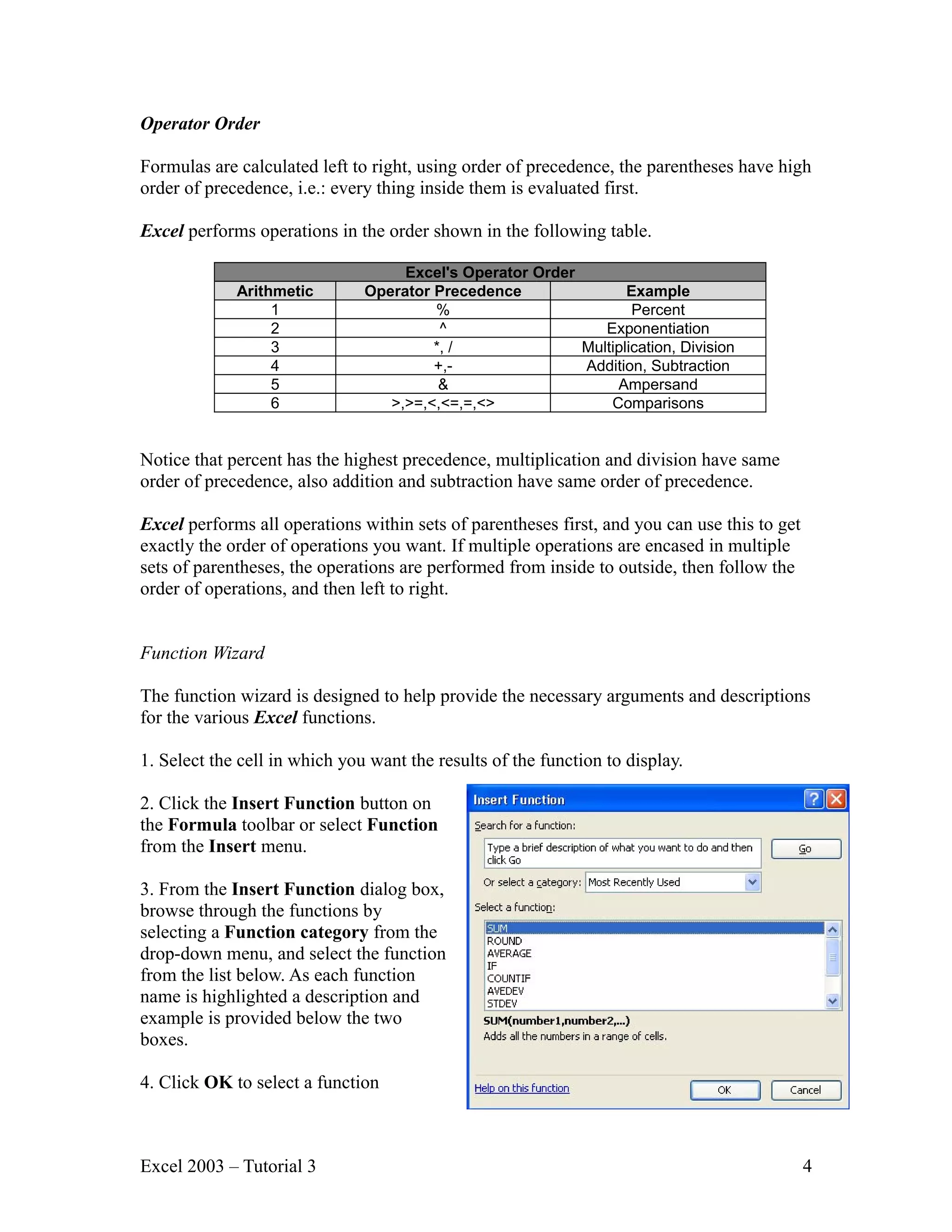 Operator Order Formulas are calculated left to right, using order of precedence, the parentheses have high order of precedence, i.e.: every thing inside them is evaluated first. Excel performs operations in the order shown in the following table. Excel's Operator Order Arithmetic Operator Precedence Example 1 % Percent 2 ^ Exponentiation 3 *, / Multiplication, Division 4 +,- Addition, Subtraction 5 & Ampersand 6 >,>=,<,<=,=,<> Comparisons Notice that percent has the highest precedence, multiplication and division have same order of precedence, also addition and subtraction have same order of precedence. Excel performs all operations within sets of parentheses first, and you can use this to get exactly the order of operations you want. If multiple operations are encased in multiple sets of parentheses, the operations are performed from inside to outside, then follow the order of operations, and then left to right. Function Wizard The function wizard is designed to help provide the necessary arguments and descriptions for the various Excel functions. 1. Select the cell in which you want the results of the function to display. 2. Click the Insert Function button on the Formula toolbar or select Function from the Insert menu. 3. From the Insert Function dialog box, browse through the functions by selecting a Function category from the drop-down menu, and select the function from the list below. As each function name is highlighted a description and example is provided below the two boxes. 4. Click OK to select a function Excel 2003 – Tutorial 3 4 