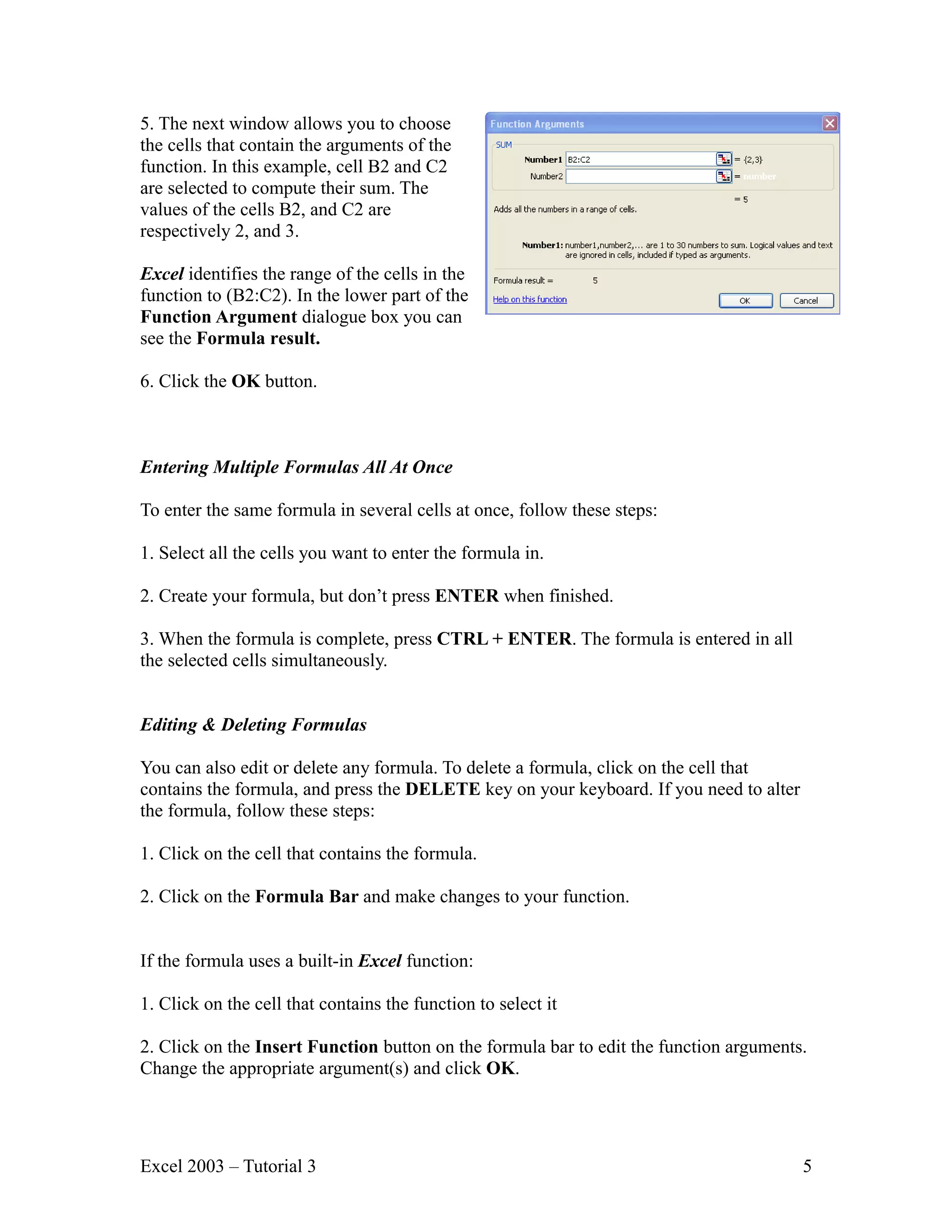 5. The next window allows you to choose the cells that contain the arguments of the function. In this example, cell B2 and C2 are selected to compute their sum. The values of the cells B2, and C2 are respectively 2, and 3. Excel identifies the range of the cells in the function to (B2:C2). In the lower part of the Function Argument dialogue box you can see the Formula result. 6. Click the OK button. Entering Multiple Formulas All At Once To enter the same formula in several cells at once, follow these steps: 1. Select all the cells you want to enter the formula in. 2. Create your formula, but don’t press ENTER when finished. 3. When the formula is complete, press CTRL + ENTER. The formula is entered in all the selected cells simultaneously. Editing & Deleting Formulas You can also edit or delete any formula. To delete a formula, click on the cell that contains the formula, and press the DELETE key on your keyboard. If you need to alter the formula, follow these steps: 1. Click on the cell that contains the formula. 2. Click on the Formula Bar and make changes to your function. If the formula uses a built-in Excel function: 1. Click on the cell that contains the function to select it 2. Click on the Insert Function button on the formula bar to edit the function arguments. Change the appropriate argument(s) and click OK. Excel 2003 – Tutorial 3 5 
