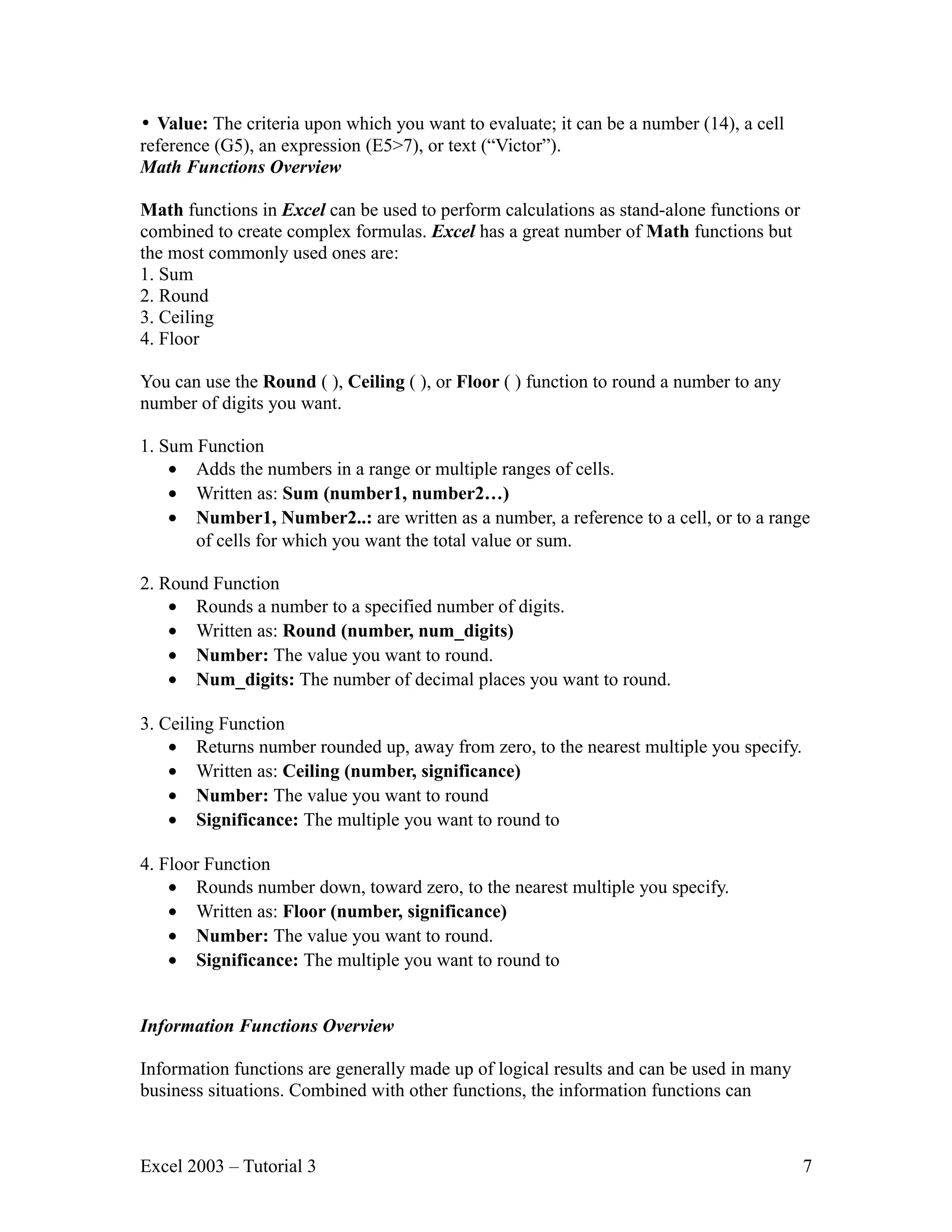 • Value: The criteria upon which you want to evaluate; it can be a number (14), a cell reference (G5), an expression (E5>7), or text (“Victor”). Math Functions Overview Math functions in Excel can be used to perform calculations as stand-alone functions or combined to create complex formulas. Excel has a great number of Math functions but the most commonly used ones are: 1. Sum 2. Round 3. Ceiling 4. Floor You can use the Round ( ), Ceiling ( ), or Floor ( ) function to round a number to any number of digits you want. 1. Sum Function • Adds the numbers in a range or multiple ranges of cells. • Written as: Sum (number1, number2…) • Number1, Number2..: are written as a number, a reference to a cell, or to a range of cells for which you want the total value or sum. 2. Round Function • Rounds a number to a specified number of digits. • Written as: Round (number, num_digits) • Number: The value you want to round. • Num_digits: The number of decimal places you want to round. 3. Ceiling Function • Returns number rounded up, away from zero, to the nearest multiple you specify. • Written as: Ceiling (number, significance) • Number: The value you want to round • Significance: The multiple you want to round to 4. Floor Function • Rounds number down, toward zero, to the nearest multiple you specify. • Written as: Floor (number, significance) • Number: The value you want to round. • Significance: The multiple you want to round to Information Functions Overview Information functions are generally made up of logical results and can be used in many business situations. Combined with other functions, the information functions can Excel 2003 – Tutorial 3 7 