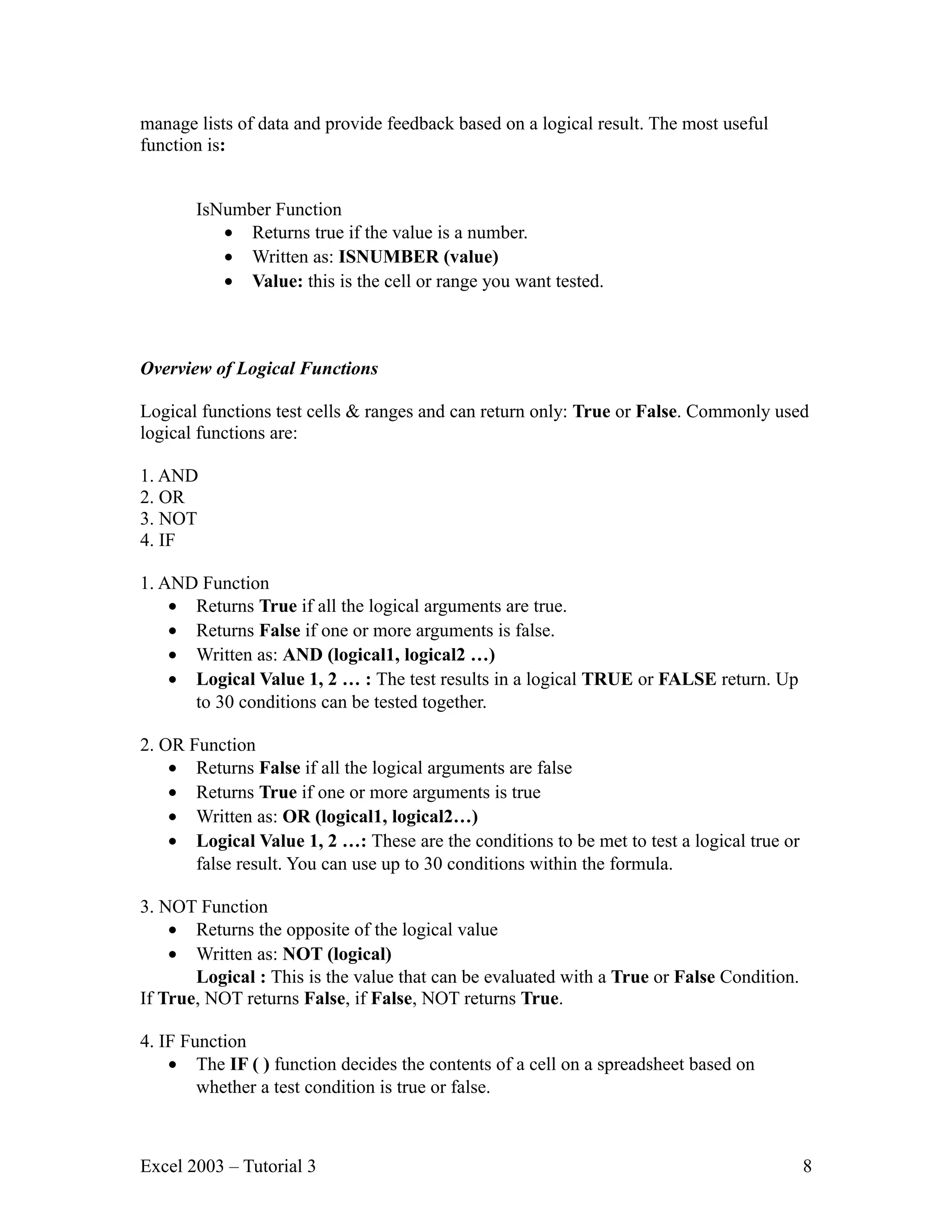 manage lists of data and provide feedback based on a logical result. The most useful function is: IsNumber Function • Returns true if the value is a number. • Written as: ISNUMBER (value) • Value: this is the cell or range you want tested. Overview of Logical Functions Logical functions test cells & ranges and can return only: True or False. Commonly used logical functions are: 1. AND 2. OR 3. NOT 4. IF 1. AND Function • Returns True if all the logical arguments are true. • Returns False if one or more arguments is false. • Written as: AND (logical1, logical2 …) • Logical Value 1, 2 … : The test results in a logical TRUE or FALSE return. Up to 30 conditions can be tested together. 2. OR Function • Returns False if all the logical arguments are false • Returns True if one or more arguments is true • Written as: OR (logical1, logical2…) • Logical Value 1, 2 …: These are the conditions to be met to test a logical true or false result. You can use up to 30 conditions within the formula. 3. NOT Function • Returns the opposite of the logical value • Written as: NOT (logical) Logical : This is the value that can be evaluated with a True or False Condition. If True, NOT returns False, if False, NOT returns True. 4. IF Function • The IF ( ) function decides the contents of a cell on a spreadsheet based on whether a test condition is true or false. Excel 2003 – Tutorial 3 8 