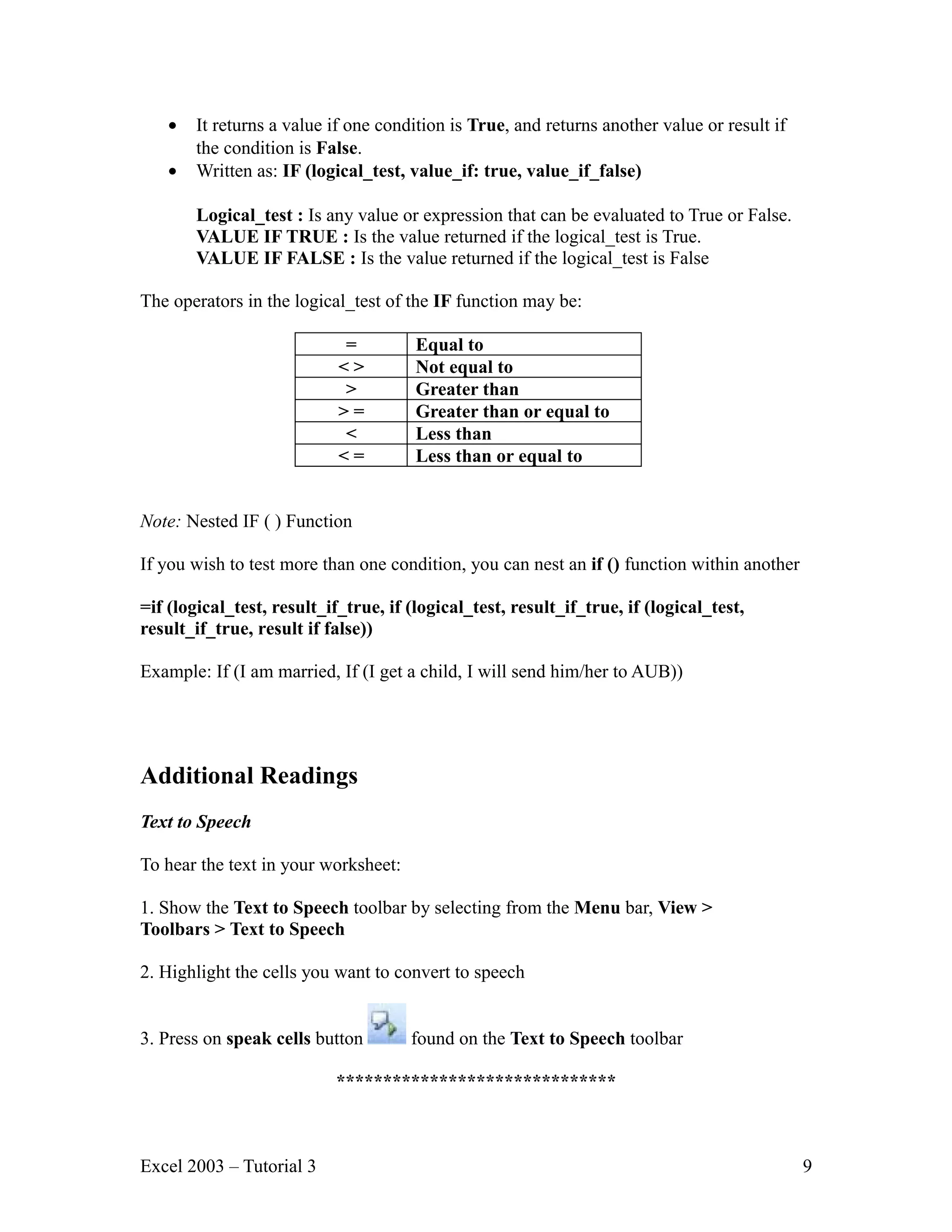 • It returns a value if one condition is True, and returns another value or result if the condition is False. • Written as: IF (logical_test, value_if: true, value_if_false) Logical_test : Is any value or expression that can be evaluated to True or False. VALUE IF TRUE : Is the value returned if the logical_test is True. VALUE IF FALSE : Is the value returned if the logical_test is False The operators in the logical_test of the IF function may be: = Equal to <> Not equal to > Greater than >= Greater than or equal to < Less than <= Less than or equal to Note: Nested IF ( ) Function If you wish to test more than one condition, you can nest an if () function within another =if (logical_test, result_if_true, if (logical_test, result_if_true, if (logical_test, result_if_true, result if false)) Example: If (I am married, If (I get a child, I will send him/her to AUB)) Additional Readings Text to Speech To hear the text in your worksheet: 1. Show the Text to Speech toolbar by selecting from the Menu bar, View > Toolbars > Text to Speech 2. Highlight the cells you want to convert to speech 3. Press on speak cells button found on the Text to Speech toolbar ****************************** Excel 2003 – Tutorial 3 9 