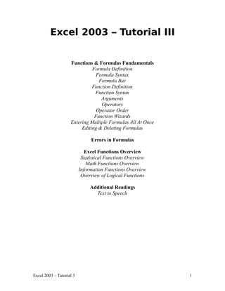 Excel 2003 – Tutorial III


                    Functions & Formulas Fundamentals
                              Formula Definition
                                Formula Syntax
                                 Formula Bar
                              Function Definition
                               Function Syntax
                                  Arguments
                                  Operators
                                Operator Order
                               Function Wizards
                    Entering Multiple Formulas All At Once
                         Editing & Deleting Formulas

                               Errors in Formulas

                             Excel Functions Overview
                           Statistical Functions Overview
                             Math Functions Overview
                          Information Functions Overview
                           Overview of Logical Functions

                               Additional Readings
                                 Text to Speech




Excel 2003 – Tutorial 3                                      1
 