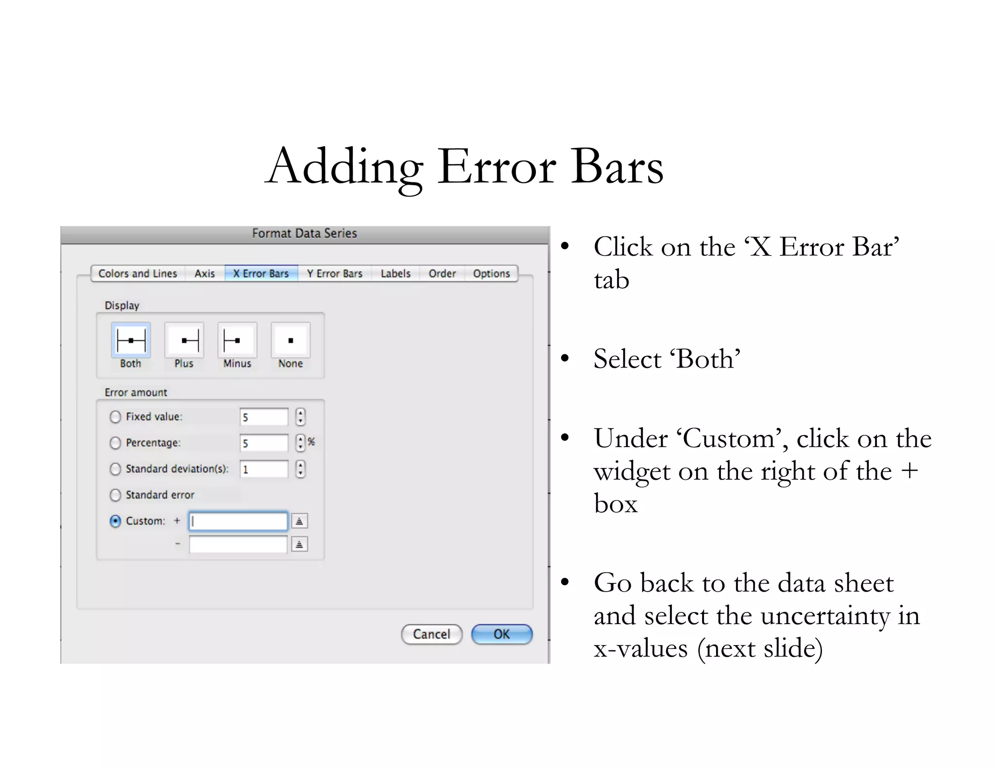 Adding Error Bars
            • Click on the ‘X Error Bar’
              tab

            • Select ‘Both’

            • Under ‘Custom’, click on the
              widget on the right of the +
              box

            • Go back to the data sheet
              and select the uncertainty in
              x-values (next slide)
 