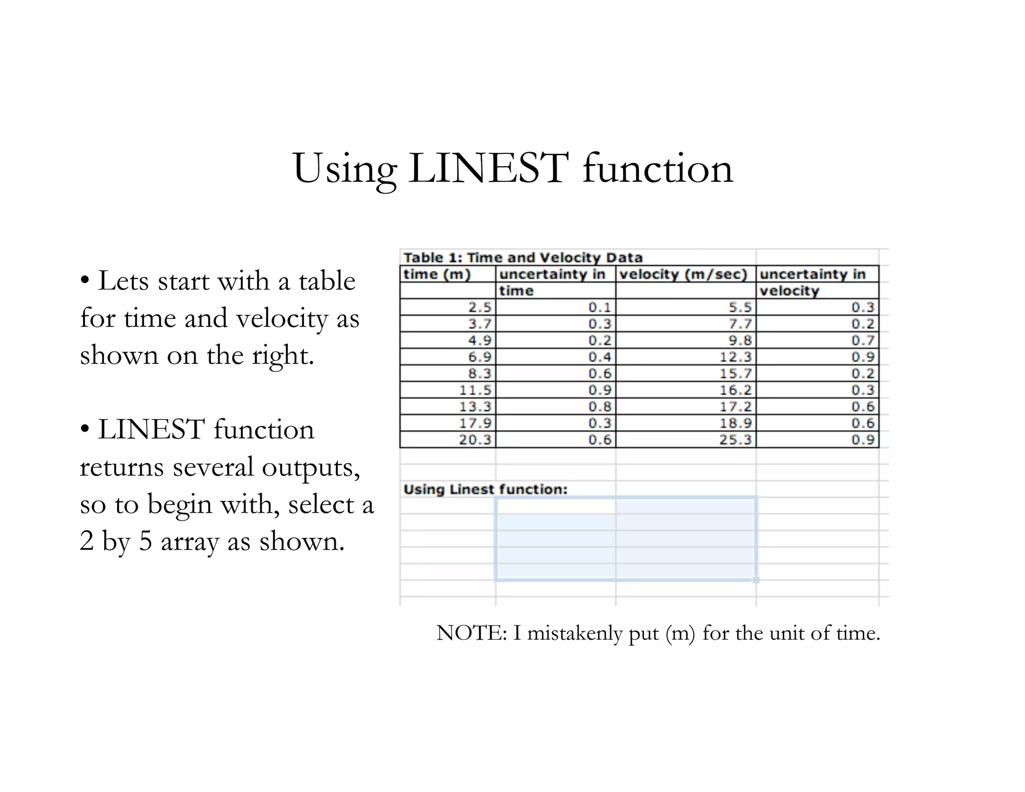Using LINEST function

• Lets start with a table
for time and velocity as
shown on the right.

• LINEST function
returns several outputs,
so to begin with, select a
2 by 5 array as shown.

                             NOTE: I mistakenly put (m) for the unit of time.
 