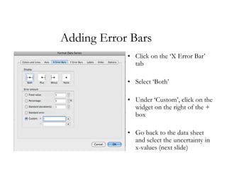 Adding Error Bars
            • Click on the ‘X Error Bar’
              tab

            • Select ‘Both’

            • Under ‘Custom’, click on the
              widget on the right of the +
              box

            • Go back to the data sheet
              and select the uncertainty in
              x-values (next slide)
 