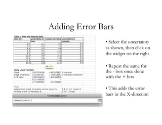 Adding Error Bars
              • Select the uncertainty
              as shown, then click on
              the widget on the right

              • Repeat the same for
              the - box once done
              with the + box

              • This adds the error
              bars in the X-direction
 