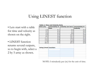 Using LINEST function

• Lets start with a table
for time and velocity as
shown on the right.

• LINEST function
returns several outputs,
so to begin with, select a
2 by 5 array as shown.

                             NOTE: I mistakenly put (m) for the unit of time.
 