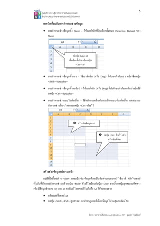 5
       ศูนยบริการความรูทางวิทยาศาสตรและเทคโนโลยี
       สํานักงานพัฒนาวิทยาศาสตรและเทคโนโลยีแหงชาติ 

         เทคนิคเกียวกับการกําหนดชวงขอมูล
                  ่
         • การกําหนดชวงขอมูลทั้ง Sheet – ใชเมาสคลิกที่ปุมเลือกทั้งหมด (Selection Button) ของ
           Sheet




                                             คลิกปุม Select all
                                       เพื่อเลือกทั้งซีท หรือกดปุม
                                                <Ctrl><A>


         • การกําหนดชวงขอมูลทั้งแถว – ใชเมาสคลิก (หรือ Drag) ที่ตัวเลขกํากับแถว หรือใชกดปุม
           <Shift><Spacebar>
         • การกําหนดชวงขอมูลทั้งคอลัมน – ใชเมาสคลิก (หรือ Drag) ที่ตัวอักษรกํากับคอลัมน หรือใช
           กดปุม <Ctrl><Spacebar>
         • การกําหนดชวงแบบไมตอเนื่อง – ใชหลักการคลายกับการเลือกแบบชวงตอเนื่อง แตสามารถ
           กําหนดชวงอื่นๆ โดยการกดปุม <Ctrl> คางไว



                                                  สรางชวงขอมูลแรก


                                                                                   กดปุม <Ctrl> คางไว แลว
                                                                                        สรางชวงที่สอง




         สรางชวงขอมูลอยางรวดเร็ว
            กรณีที่มีเนื้อหาจํานวนมาก การสรางชวงขอมูลดวยแปนพิมพจะสะดวกกวาใชเมาส คลิกในเซลล
เริ่มตนที่ตองการกําหนดชวง แลวกดปุม <Shift> คางไว พรอมกับปุม <Ctrl> จากนั้นกดปุมลูกศรตามทิศทาง
เชน มีขอมูลจํานวน 100 แถว 20 คอลัมน โดยเซลลเริ่มตนคือ A1 ใหทดลองจาก
         • คลิกเมาสที่เซลล A1
         • กดปุม <Shift><Ctrl><ลูกศรลง> จะปรากฏแถบสีเลือกขอมูลไปจนสุดคอลัมน 20


                                                               จัดการงานคํานวณดวย Microsoft Office Excel 2007 – บุญเลิศ อรุณพิบูลย
 