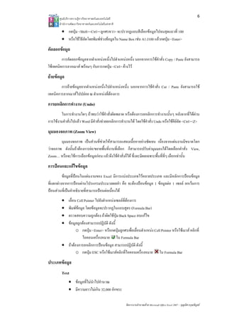 6
       ศูนยบริการความรูทางวิทยาศาสตรและเทคโนโลยี
       สํานักงานพัฒนาวิทยาศาสตรและเทคโนโลยีแหงชาติ 

         • กดปุม <Shift><Ctrl><ลูกศรขวา> จะปรากฏแถบสีเลือกขอมูลไปจนสุดแถวที่ 100
         • หรือใชวิธีลัดโดยพิมพชวงขอมูลใน Name Box เชน A1:J100 แลวกดปุม <Enter>
คัดลอกขอมูล
         การคัดลอกขอมูลจากตําแหนงหนึ่งไปตําแหนงหนึ่ง นอกจากการใชคําสั่ง Copy / Paste ยังสามารถ
ใชเทคนิคการลากเมาส พรอมๆ กับการกดปุม <Ctrl> คางไว
ยายขอมูล
        การยายขอมูลจากตําแหนงหนึ่งไปตําแหนงหนึ่ง นอกจากการใชคําสั่ง Cut / Paste ยังสามารถใช
เทคนิคการลากเมาสไปปลอย ณ ตําแหนงที่ตองการ
การยกเลิกการทํางาน (Undo)
         ในการทํางานใดๆ ถาพบวาใชคําสั่งผิดพลาด หรือตองการยกเลิกการทํางานนั้นๆ หลังจากที่ไดผาน
การใชงานคําสั่งไปแลว Word มีคําสั่งชวยยกเลิกการทํางานได โดยใชคําสั่ง Undo หรือใชคียลัด <Ctrl><Z>
มุมมองจอภาพ (Zoom View)
        มุมมองจอภาพ เปนสวนที่ชวยใหสามารถแสดงเนื้อหาอยางชัดเจน เนื่องจากแผนงานมีขนาดโตก
วาจอภาพ ดังนั้นถาตองการยอ/ขยายพื้นที่งานที่เลือก ก็สามารถปรับคามุมมองไดโดยเลือกคําสั่ง View,
Zoom… หรือจะใชการเลือกขอมูลกอน แลวจึงใชคําสั่งก็ได ซึ่งจะมีผลเฉพาะพื้นที่ที่ๆ เลือกเทานั้น
การปอนและแกไขขอมูล
          ขอมูลที่ปอนในแผนงานของ Excel มีการแบงประเภทไวหลายประเภท และมีหลักการปอนขอมูล
ที่แตกตางจากการปอนผานโปรแกรมประมวลผลคํา คือ จะตองปอนขอมูล 1 ขอมูลตอ 1 เซลล ยกเวนการ
ปอนสวนที่เปนคําอธิบายที่สามารถปอนตอเนื่องได
         • เลื่อน Cell Pointer ไปยังตําแหนงเซลลที่ตองการ
         • พิมพขอมูล โดยขอมูลจะปรากฏในแถบสูตร (Formula Bar)
         • ตรวจสอบความถูกตอง ถาผิดใชปุม Back Space ลบแกไข
         • ขอมูลถูกตองสามารถปฏิบัติ ดังนี้
                 o กดปุม <Enter> หรือกดปุมลูกศรเพื่อเลื่อนตําแหนง Cell Pointer หรือใชเมาส คลิกที่
                     ไอคอนเครื่องหมาย ใน Formula Bar
         • ถาตองการยกเลิกการปอนขอมูล สามารถปฏิบัติ ดังนี้
                 o กดปุม ESC หรือใชเมาสคลิกที่ไอคอนเครื่องหมาย ใน Formula Bar
ประเภทขอมูล
         Text
              • ขอมูลที่ไมนําไปคํานวณ
              • มีความยาวไมเกิน 32,000 อักขระ

                                                        จัดการงานคํานวณดวย Microsoft Office Excel 2007 – บุญเลิศ อรุณพิบูลย
 