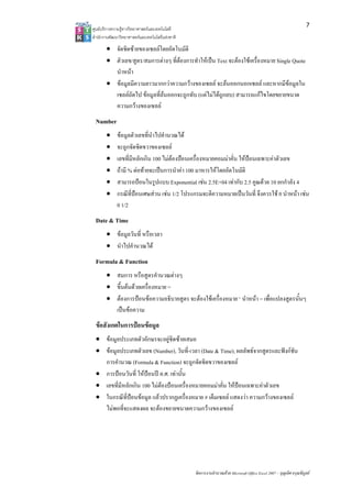 7
ศูนยบริการความรูทางวิทยาศาสตรและเทคโนโลยี
สํานักงานพัฒนาวิทยาศาสตรและเทคโนโลยีแหงชาติ 

       • จัดชิดซายของเซลลโดยอัตโนมัติ
       • ตัวเลข/สูตร/สมการตางๆ ที่ตองการทําใหเปน Text จะตองใชเครื่องหมาย Single Quote
         นําหนา
       • ขอมูลมีความยาวมากกวาความกวางของเซลล จะลนออกนอกเซลล และหากมีขอมูลใน
         เซลลถัดไป ขอมูลที่ลนออกจะถูกทับ (แตไมไดถูกลบ) สามารถแกไขโดยขยายขนาด
         ความกวางของเซลล
 Number
       •     ขอมูลตัวเลขที่นําไปคํานวณได
       •     จะถูกจัดชิดขวาของเซลล
       •     เลขที่มีหลักเกิน 100 ไมตองปอนเครื่องหมายคอมมาคั่น ใหปอนเฉพาะคาตัวเลข
       •     ถามี % ตอทายจะเปนการนําคา 100 มาหารใหโดยอัตโนมัติ
       •     สามารถปอนในรูปแบบ Exponential เชน 2.5E+04 เทากับ 2.5 คูณดวย 10 ยกกําลัง 4
       •     กรณีที่ปอนเศษสวน เชน 1/2 โปรแกรมจะตีความหมายเปนวันที่ จึงควรใช 0 นําหนา เชน
             0 1/2
 Date & Time
       • ขอมูลวันที่ หรือเวลา
       • นําไปคํานวณได
 Formula & Function
       • สมการ หรือสูตรคํานวณตางๆ
       • ขึ้นตนดวยเครื่องหมาย =
       • ตองการปอนขอความอธิบายสูตร จะตองใชเครื่องหมาย ‘ นําหนา = เพื่อแปลงสูตรนั้นๆ
         เปนขอความ
 ขอสังเกตในการปอนขอมูล
 • ขอมูลประเภทตัวอักษรจะอยูชิดซายเสมอ
 • ขอมูลประเภทตัวเลข (Number), วันที่-เวลา (Date & Time), ผลลัพธจากสูตรและฟงกชัน
   การคํานวณ (Formula & Function) จะถูกจัดชิดขวาของเซลล
 • การปอนวันที่ ใหปอนป ค.ศ. เทานั้น
 • เลขที่มีหลักเกิน 100 ไมตองปอนเครื่องหมายคอมมาคั่น ใหปอนเฉพาะคาตัวเลข
 • ในกรณีที่ปอนขอมูล แลวปรากฏเครื่องหมาย # เต็มเซลล แสดงวา ความกวางของเซลล
   ไมพอที่จะแสดงผล จะตองขยายขนาดความกวางของเซลล




                                                 จัดการงานคํานวณดวย Microsoft Office Excel 2007 – บุญเลิศ อรุณพิบูลย
 