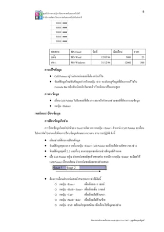 8
       ศูนยบริการความรูทางวิทยาศาสตรและเทคโนโลยี
       สํานักงานพัฒนาวิทยาศาสตรและเทคโนโลยีแหงชาติ 




                ทดสอบ                  MS-Excel          วันที่                     เงินเดือน                  ราคา
                หนึ่ง                  MS-Word                       12/05/96                       5000                 25
                สอง                    MS-Windows                    31/12/96                      12000                500
        การแกไขขอมูล
              • Cell Pointer อยูในตําแหนงเซลลที่ตองการแกไข
              • พิมพขอมูลใหมทับขอมูลเกา หรือกดปุม <F2> จะปรากฏขอมูลที่ตองการแกไขใน
                Formula Bar หรือดับเบิลคลิกในเซลล หรือคลิกเมาสในแถบสูตร
        การลบขอมูล
              • เลื่อน Cell Pointer ไปยังเซลลที่ตองการลบ หรือกําหนดชวงเซลลที่ตองการลบขอมูล
              • กดปุม <Delete>
เทคนิคการปอนขอมูล
        การปอนขอมูลในชวง
        การปอนขอมูลโดยคาปกติของ Excel หลังจากการกดปุม <Enter> ตําแหนง Cell Pointer จะเลื่อน
ไปแถวถัดไปเสมอ ถาตองการปอนขอมูลลักษณะแนวนอน สามารถปฏิบัติ ดังนี้
        •     เลือกชวงที่ตองการปอนขอมูล
        •     พิมพขอมูลชุดแรก จากนั้นกดปุม <Enter> Cell Pointer จะเลื่อนไปตามทิศทางของชวง
        •     พิมพขอมูลชุดที่ 2, 3 และอื่นๆ จนครบทุกเซลลตามชวงขอมูลที่กําหนด
        •     เมื่อ Cell Pointer อยู ณ ตําแหนงเซลลสุดทายของชวง หากมีการกดปุม <Enter> จะมีผลให
              Cell Pointer เลื่อนกลับ ณ ตําแหนงเซลลแรกของชวงเสมอ



        • ตองการเลื่อนตําแหนงเซลล สามารถกระทําไดดังนี้
              o กดปุม <Enter>           เพื่อเลื่อนลง 1 เซลล
              o กดปุม <Shift><Enter> เพื่อเลื่อนขึ้น 1 เซลล
              o กดปุม <Tab>             เพื่อเลื่อนไปดานขวา
              o กดปุม <Shift><Tab> เพื่อเลื่อนไปดานซาย
              o กดปุม <Ctrl> พรอมกับจุดทศนิยม เพื่อเลื่อนไปที่มุมของชวง


                                                        จัดการงานคํานวณดวย Microsoft Office Excel 2007 – บุญเลิศ อรุณพิบูลย
 