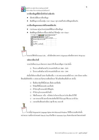 9
       ศูนยบริการความรูทางวิทยาศาสตรและเทคโนโลยี
       สํานักงานพัฒนาวิทยาศาสตรและเทคโนโลยีแหงชาติ 

        การปอนขอมูลที่มีคาซ้ํากันในชวงเดียวกัน
        • เลือกชวงที่ตองการปอนขอมูล
        • พิมพขอมูล จากนั้นกดปุม <Ctrl><Enter> ทุกๆ เซลลในชวง มีขอมูลเหมือนกัน
        การปอนขอมูลหลายบรรทัดในเซลลเดียวกัน
        • Cell Pointer อยู ณ ตําแหนงเซลลที่ตองการปอนขอมูล
        • พิมพขอมูล เมื่อตองการขึ้นบรรทัดใหม ใหกดปุม <Alt><Enter>




         สามารถใชคําสั่ง Format Cells… แลวเลือกบัตรรายการ Alignment คลิกเลือกรายการ Wrap text
        หลักการปอนวันที่
        ระบบวันที่ของ Excel เกิดจากการ Shift คาป เนื่องจากปญหา Y2K ดังนั้น
              o ป ค.ศ. ลงทายดวย 00 ถึง 29 จะเทากับป ค.ศ. 2000 – 2029
              o ป ค.ศ. ลงทายดวย 30 ถึง 99 จะเทากับป ค.ศ. 1930 – 1999
         ดังนั้นถาตองการปอนป 2030 หามปอนเปน 1/1/30 เพราะจะหมายถึงป ค.ศ. 1930 นั่นเอง จะตอง
ปอนเต็มสี่หลักคือ 1/1/2030 และไมสามารถปอนป พ.ศ. ได จะตองปอนเปนป ค.ศ. เทานั้น
              o     ชื่อเดือน พิมพไดทั้งตัวเลข, ชื่อยอ และชื่อเต็ม
              o     ป พิมพไดทั้งสองหลัก และสี่หลัก
              o     ถาไมระบุป จะหมายถึง ปปจจุบัน
              o     ถาไมระบุวัน จะหมายถึงวันที่ 1
              o     ใชเครื่องหมาย / หรือ – หรือชองวางในการเวนระหวางวัน เดือน ป ก็ได
              o     เวลา สามารถใช AM หรือ PM ตอทายได ถาไมระบุจะใชระบบ 24 ชั่วโมง
              o     เวลาจะตองปอนอยางนอย 2 ชุด คือ ชม. และนาที



        ควรตั้งคา Regional & Language Option ของ Microsoft Windows ใหเปนระบบเดียวกันทั้ง
หนวยงาน รวมทั้งการกําหนดคา Date & Time ดวยวิธีการ Automatic Sync กับสถาบันมาตรวิทยาแหงชาติ




                                                        จัดการงานคํานวณดวย Microsoft Office Excel 2007 – บุญเลิศ อรุณพิบูลย
 