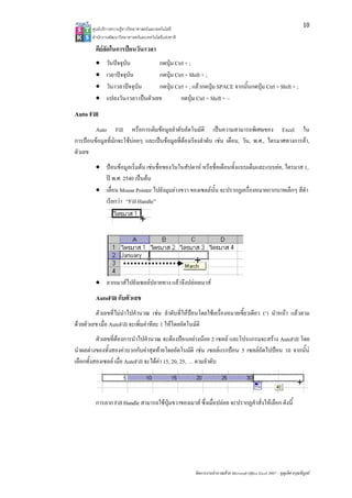 10
       ศูน บริการความรูทาง ทยาศาสตรและเทค
         นย              งวิ             คโนโลยี
       สํา กงานพัฒนาวิทยา
         านั              าศาสตรและเทคโนโล แหงชาติ 
                                          ลยี

        คียลัดในการปอนวัน/เวลา
                    ป
        •     วันปจจุบัน            กดปุม Ctrl + ;
        •     เวลาปจจุบน
                       บั            กดปุม Ctrl + Shift + ;
                                                   S
        •     วัน/เวลาปจจุบัน
                      ป             กดปุม Ctrl + ; แลวกดปุม SPACE จากนั้นกดปุม Ctrl + Sh + ;
                                                                                            hift
        •     แปลงวัน//เวลา เปนตัวเลข
                                     ข         กดปุุม Ctrl + Shift + ~
                                                     
Auto Filll
        Auto Fill หรือการเติมขอมูลลําดับอัตโนมัติ เปนค
                                  ข                            ความสามารถพิเศษของ Ex
                                                                             พิ      xcel ใน
การปอนขอมูลที่มักจะใชบอยๆ และเป อมูลที่ตองเเรียงลําดับ เชน เดือน, วัน, พ ไตรมาศท
       ข             ช         ปนข                                        พ.ศ.,   ทางการคา,
ตัวเลข
        • ปอนขอมูลเริ่มตน เชนชื่อ นในสัปดาห หรือชื่อเดือนทั้งแบบเต็ม
                                    อของวั   ป             ดื           มและแบบยอ, ไตรมาส 1,
                                                                                    ไ
          ป พ.ศ. 25 เปนตน
                   540
        • เลื่อน Mouse Pointer ไป งมุมลางขวา ของเซลลนั้น จะปรากฏเครื่อง
                                 ปยั          ข                         งหมายกากบาทเล็กๆ สีดํา
          เรียกวา “ Handle”
                   “Fill




        • ลากเมาสไ งเซลลปลายทาง แลวจึงปลอยเมาส
                  ไปยั
        AutoFill กับตัวเลข
         ตัวเลขที่ไมนําไ านวณ เชน ลําดับที่ใหปอนโดยใชเครื่อ
                        ไปคํ                                 องหมายเขี้ยวเดียว (‘) นําหนา แลวตาม
ดวยตัวเลข เมื่อ AutoFill จะเพิ่มคาทีละ 1 ใหโดยอัตโน ติ
         ข                                           นมั
           ตัวเลขที่ตองกา าไปคํานวณ จะตองปอนอ างนอย 2 เซล และโปรแกรมจะสราง Au
                         ารนํ         ณ               อย         ลล             utoFill โดย
นําผลตางของทั้งสองคาบ บคาสุดทายโดยอัตโนมัติิ เชน เซลลแร อน 5 เซล ถัดไปปอน 10 จากนั้น
                         บวกกั                         ต          รกป ลล        1
เลือกทั้งส
         สองเซลล เมื่อ A
                        AutoFill จะไดคา 15, 20, 25, … ตามลําดับ




        การลาก Fill H
                    Handle สามารถใ ปุมขวาของเมาส ซึ่งเมื่อปลอย จะปรากฏคําสั่งใหเลือก ดัังนี้
                                 ใช                                      คํ




                                                        จัดการงานคํานวณ วย Microsoft Offic Excel 2007 – บุญเลิศ อรุณพิบูลย
                                                                      ณด                ce                เ
 