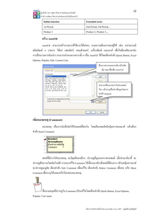 12
       ศูนยบริการความรูทางวิทยาศาสตรและเทคโนโลยี
       สํานักงานพัฒนาวิทยาศาสตรและเทคโนโลยีแหงชาติ 

          Initial selection                             Extended series
          1st Period                                    2nd Period, 3rd Period,...
          Product 1                                     Product 2, Product 3,...
         สราง AutoFill
         AutoFill สามารถสรางรายการที่ใชงานไดบอยๆ ตามความตองการของผูใช เชน หนวยงานมี
ผลิตภัณฑ 4 รายการ ไดแก แผนดิสก, คอมพิวเตอร, เครื่องพิมพ และเมาส เพื่อไมตองเสียเวลากับ
การปอนรายการดังกลาว สามารถกําหนดรายการทั้ง 4 เปน AutoFill ไดโดยเลือกคําสั่ง Quick Button, Excel
Options, Popular, Edit Custom Lists
                                                                         ปอนรายการแยกบรรทัด แลวคลิก
                                                                            ปุม Add เพื่อเพิ่ม Auto Fill



                                                                         สามารถปอนรายการในชวงเซลล
                                                                         ใดๆ แลวระบุเปนชวงขอมูลโดยการ
                                                                         นําเขา (Import)




เพิ่มหมายเหตุ (Comment)
            หมายเหตุ เปนการบันทึกยอใหกับเซลลที่สนใจ โดยเลือกเซลลคลิกปุมขวาของเมาส แลวเลือก
คําสั่ง Insert Comment




        เซลลที่มีการใสหมายเหตุ จะมีจุดสีแดงเล็กๆ ปรากฏที่มุมบนขวาของเซลล เมื่อนําเมาสมาชี้ จะ
ปรากฏขอความโดยอัตโนมัติ การลบ/แกไข Comment ใหเลื่อนเมาสมาที่เซลลที่ตองการ แลวกดปุมขวาเมาส
จะปรากฏเมนูลัด เลือกคําสั่ง Edit Comment เพื่อแกไข เลือกคําสั่ง Delete Comment เพื่อลบ หรือ Show
Comment เพื่อระบุใหแสดงหรือไมแสดงหมายเหตุ



          ชื่อนามสกุลที่ปรากฏใน Comment ปรับแกไขโดยเลือกคําสั่ง Quick Button, Excel Options,
Popular, User name


                                                        จัดการงานคํานวณดวย Microsoft Office Excel 2007 – บุญเลิศ อรุณพิบูลย
 