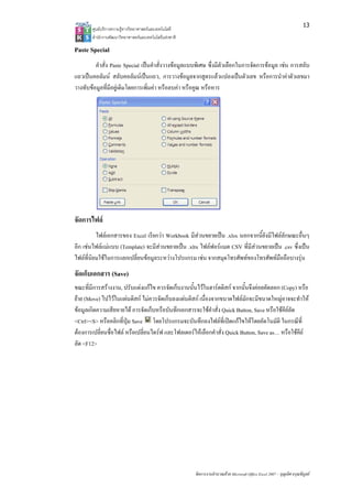 13
       ศูนยบริการความรูทางวิทยาศาสตรและเทคโนโลยี
       สํานักงานพัฒนาวิทยาศาสตรและเทคโนโลยีแหงชาติ 

Paste Special
         คําสั่ง Paste Special เปนคําสั่งวางขอมูลแบบพิเศษ ซึ่งมีตัวเลือกในการจัดการขอมูล เชน การสลับ
แถวเปนคอลัมน สลับคอลัมนเปนแถว, การวางขอมูลจากสูตรแลวแปลงเปนตัวเลข หรือการนําคาตัวเลขมา
วางทับขอมูลที่มีอยูเดิมโดยการเพิ่มคา หรือลบคา หรือคูณ หรือหาร




จัดการไฟล
          ไฟลเอกสารของ Excel เรียกวา Workbook มีสวนขยายเปน .xlsx นอกจากนี้ยังมีไฟลลักษณะอื่นๆ
อีก เชนไฟลแมแบบ (Template) จะมีสวนขยายเปน .xltx ไฟลฟอรแมต CSV ที่มีสวนขยายเปน .csv ซึ่งเปน
ไฟลที่นิยมใชในการแลกเปลี่ยนขอมูลระหวางโปรแกรม เชน จากสมุดโทรศัพทของโทรศัพทมือถือบางรุน
จัดเก็บเอกสาร (Save)
ขณะที่มีการสรางงาน, ปรับแตงแกไข ควรจัดเก็บงานนั้นไวในฮารดดิสก จากนั้นจึงคอยคัดลอก (Copy) หรือ
ยาย (Move) ไปไวในแผนดิสก ไมควรจัดเก็บลงแผนดิสก เนื่องจากขนาดไฟลมักจะมีขนาดใหญอาจจะทําให
ขอมูลเกิดความเสียหายได การจัดเก็บหรือบันทึกเอกสารจะใชคําสั่ง Quick Button, Save หรือใชคียลัด
<Ctrl><S> หรือคลิกที่ปุม Save โดยโปรแกรมจะบันทึกลงไฟลที่เปดแกไขใหโดยอัตโนมัติ ในกรณีที่
ตองการเปลี่ยนชื่อไฟล หรือเปลี่ยนไดรฟ และโฟลเดอรใหเลือกคําสั่ง Quick Button, Save as… หรือใชคีย
ลัด <F12>




                                                        จัดการงานคํานวณดวย Microsoft Office Excel 2007 – บุญเลิศ อรุณพิบูลย
 