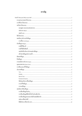 สารบัญ

แนะนํา Microsoft Office Excel 2007 ..................................................................................................................................................1 
  ความสามารถของโปรแกรม....................................................................................................................................................1 
  การใชงานโปรแกรม .................................................................................................................................................................1 
  หนาตางโปรแกรม .....................................................................................................................................................................2 
      แถบสูตร และแถบแสดงสถานะ .....................................................................................................................................2 
      แผนงาน (Sheet) ....................................................................................................................................................................2 
      เซลล (Cell).............................................................................................................................................................................2 
  ปดโปรแกรม ...............................................................................................................................................................................3 
  เทคนิคการทํางานกับขอมูล .....................................................................................................................................................3 
      การเลื่อน Cell Pointer ...........................................................................................................................................................3 
  ชวงขอมูล (Range) .......................................................................................................................................................................4 
      กรณีที่ใชเมาส ......................................................................................................................................................................4 
      กรณีใชแปนพิมพ ................................................................................................................................................................4 
      เทคนิคเกี่ยวกับการกําหนดชวงขอมูล ............................................................................................................................5 
      สรางชวงขอมูลอยางรวดเร็ว .............................................................................................................................................5 
  คัดลอกขอมูล...............................................................................................................................................................................6 
  ยายขอมูล......................................................................................................................................................................................6 
  การยกเลิกการทํางาน (Undo) ....................................................................................................................................................6 
  มุมมองจอภาพ (Zoom View) .....................................................................................................................................................6 
  การปอนและแกไขขอมูล .........................................................................................................................................................6 
  ประเภทขอมูล .............................................................................................................................................................................6 
             Text .........................................................................................................................................................................................6 
             Number ....................................................................................................................................................................................7 
             Date & Time ............................................................................................................................................................................7 
             Formula & Function ................................................................................................................................................................7 
         ขอสังเกตในการปอนขอมูล ..............................................................................................................................................7 
         การแกไขขอมูล....................................................................................................................................................................8 
         การลบขอมูล ........................................................................................................................................................................8 
      เทคนิคการปอนขอมูล ...............................................................................................................................................................8 
         การปอนขอมูลในชวง ........................................................................................................................................................8 
         การปอนขอมูลที่มีคาซ้ํากันในชวงเดียวกัน ...................................................................................................................9 
         การปอนขอมูลหลายบรรทัดในเซลลเดียวกัน ..............................................................................................................9 
         หลักการปอนวันที่...............................................................................................................................................................9 
         คียลัดในการปอนวัน/เวลา...............................................................................................................................................10 
 