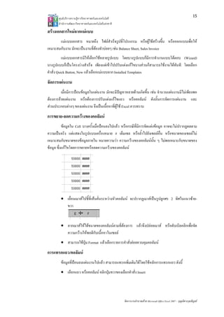 15
       ศูนยบริการความรูทางวิทยาศาสตรและเทคโนโลยี
       สํานักงานพัฒนาวิทยาศาสตรและเทคโนโลยีแหงชาติ 

สรางเอกสารใหมจากแมแบบ
       แมแบบเอกสาร หมายถึง ไฟลสําเร็จรูปที่โปรแกรม หรือผูใชสรางขึ้น หรือออกแบบเพื่อให
เหมาะสมกับงาน มักจะเปนงานที่ตองทําบอยๆ เชน Balance Sheet, Sales Invoice
           แมแบบเอกสารมีใหเลือกใชหลายรูปแบบ โดยบางรูปแบบก็มีการทํางานแบบโตตอบ (Wizard)
บางรูปแบบก็เปนโครงรางสําเร็จ เพียงแตเขาไปปรับแตงแกไขบางสวนก็สามารถใชงานไดทันที โดยเลือก
คําสั่ง Quick Button, New แลวเลือกแมแบบจาก Installed Templates
จัดการแผนงาน
         เมื่อมีการปอนขอมูลในแผนงาน มักจะมีปญหาหลายดานเกิดขึ้น เชน จํานวนแผนงานมีไมเพียงพอ
ตองการยายแผนงาน หรือตองการปรับแตงแกไขแถว หรือคอลัมน ดังนั้นการจัดการแผนงาน และ
สวนประกอบตางๆ ของแผนงาน จึงเปนเนื้อหาที่ผูใช Excel ควรทราบ
การขยาย-ลดความกวางของคอลัมน
           ขอมูลใน Cell บางครั้งเมื่อปอนลงไปแลว หรือกรณีที่มีการจัดแตงขอมูล อาจจะไมปรากฏผลตาม
ความเปนจริง แตแสดงในรูปแบบเครื่องหมาย # เต็มเซล หรือล้ําไปยังเซลลอื่น หรือขนาดของเซลลไม
เหมาะสมกับขนาดของขอมูลภายใน หมายความวา ความกวางของคอลัมนน้น ๆ ไมพอเหมาะกับขนาดของ
                                                                          ั
ขอมูล ซึ่งแกไขโดยการขยายหรือลดความกวางของคอลัมน




        • เลื่อนเมาสไปชี้ที่เสนคั่นระหวางหัวคอลัมน จะปรากฏเมาสเปนรูปลูกศร 2 ทิศในแนวซาย-
          ขวา


        • ลากเมาสใหไดขนาดของคอลัมนตามที่ตองการ แลวจึงปลอยเมาส หรือดับเบิลคลิกเพื่อจัด
          ความกวางใหพอดีกับเนื้อหาในเซลล
        • สามารถใชปุม Format แลวเลือกรายการคําสั่งยอยควบคุมคอลัมน
การแทรกแถว/คอลัมน
        ขอมูลที่ปอนลงแผนงานไปแลว สามารถแทรกเพิ่มเติมไดโดยใชหลักการแทรกแถว ดังนี้
        • เลือกแถว หรือคอลัมน คลิกปุมขวาของเลือกคําสั่ง Insert




                                                        จัดการงานคํานวณดวย Microsoft Office Excel 2007 – บุญเลิศ อรุณพิบูลย
 