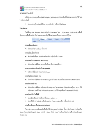 16
       ศูนยบริการความรูทางวิทยาศาสตรและเทคโนโลยี
       สํานักงานพัฒนาวิทยาศาสตรและเทคโนโลยีแหงชาติ 

การลบแถว/คอลัมน
         เมื่อมีการแทรกแถว หรือคอลัมน ก็ยอมจะสามารถลบแถวหรือคอลัมนที่ไมตองการออกไปได โดย
ใชหลักการดังนี้
         • เลือกแถว หรือคอลัมนที่ตองการลบ คลิกปุมขวาเลือกคําสั่ง Delete
Tab Sheet
        ไฟลขอมูลของ Microsoft Excel เรียกวา WorkBook โดย 1 WorkBook จะประกอบดวยพื้นที่
ทํางานหลายพื้นที่รวมกัน เรียกวา WorkSheet โดยใช Tab Sheet เปนจุดบงบอกการใชงาน



         การเปลี่ยนแผนงาน
         • คลิกเมาส ณ Tab Sheet ที่ตองการ
         การเปลี่ยนชือแผนงาน
                     ่
         • ดับเบิลคลิกที่ Tab Sheet พิมพชื่อแผนงานใหม แลว <Enter>
         การลบแผนงานออกจาก WorkBook
         • เลือกแผนงานที่ตองการลบ แลวเลือกคําสั่งจากเมนูคลิกขวา
         การแทรกแผนงานใหมลงใน WorkBook
         • คลิกขวาที่ชื่อแผนงานแลวเลือก Insert
         การยายตําแหนงแผนงาน
         • เลือกแผนงานที่ตองการยาย แลว Drag เมาส ณ Tab Sheet นั้นนําไปปลอย ณ ตําแหนงใหม
         การสําเนาแผนงาน
         • เลือกแผนงานที่ตองการคัดลอก แลว Drag เมาส ณ Tab Sheet พรอมๆ กับกดปุม <Ctrl> นําไป
           ปลอย ณ ตําแหนงใหม จะปรากฏWorksheet ใหมที่มีขอมูลเดียวกับ Worksheet ตนฉบับ
         การสําเนาชีตขามไฟล
         • เลือกชีต แลวคลิกขวาเลือกคําสั่ง Move or Copy …
         • เลือกไฟลจาก To book: แลวคลิกรายการ Create a copy แลวจากนั้นคลิกปุม OK
         การปอนขอมูลลงใน Sheet หลาย Sheet
          ในการทํางานบางงาน มีความจําเปนตองใช Sheet มากกวา 1 Sheet ทั้งการพิมพโครงสรางขอมูลใน
Sheet หรือการพิมพขอมูลใน Sheet มากกวา 1 Sheet ดังนั้น Excel จึงเตรียมคําสั่งในการปอนขอมูลลักษณะ
ดังกลาว โดย



                                                        จัดการงานคํานวณดวย Microsoft Office Excel 2007 – บุญเลิศ อรุณพิบูลย
 