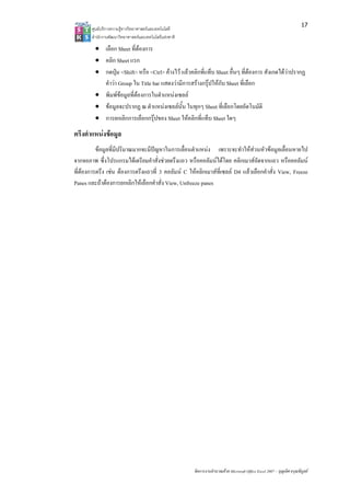 17
       ศูนยบริการความรูทางวิทยาศาสตรและเทคโนโลยี
       สํานักงานพัฒนาวิทยาศาสตรและเทคโนโลยีแหงชาติ 

         • เลือก Sheet ที่ตองการ
         • คลิก Sheet แรก
         • กดปุม <Shift> หรือ <Ctrl> คางไว แลวคลิกที่แท็บ Sheet อื่นๆ ที่ตองการ สังเกตไดวาปรากฏ
           คําวา Group ใน Title bar แสดงวามีการสรางกรุปใหกับ Sheet ที่เลือก
         • พิมพขอมูลที่ตองการในตําแหนงเซลล
         • ขอมูลจะปรากฏ ณ ตําแหนงเซลลนั้น ในทุกๆ Sheet ที่เลือกโดยอัตโนมัติ
         • การยกเลิกการเลือกกรุปของ Sheet ใหคลิกที่แท็บ Sheet ใดๆ
ตรึงตําแหนงขอมูล
          ขอมูลที่มีปริมาณมากจะมีปญหาในการเลื่อนตําแหนง เพราะจะทําใหสวนหัวขอมูลเลื่อนหายไป
จากจอภาพ ซึ่งโปรแกรมไดเตรียมคําสั่งชวยตรึงแถว หรือคอลัมนไดโดย คลิกเมาสถัดจากแถว หรือคอลัมน
ที่ตองการตรึง เชน ตองการตรึงแถวที่ 3 คอลัมน C ใหคลิกเมาสที่เซลล D4 แลวเลือกคําสั่ง View, Freeze
Panes และถาตองการยกเลิกใหเลือกคําสั่ง View, Unfreeze panes




                                                        จัดการงานคํานวณดวย Microsoft Office Excel 2007 – บุญเลิศ อรุณพิบูลย
 