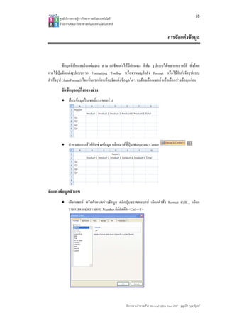 18
       ศูนยบริการความรูทางวิทยาศาสตรและเทคโนโลยี
       สํานักงานพัฒนาวิทยาศาสตรและเทคโนโลยีแหงชาติ 


                                                                                               การจัดแตงขอมูล


           ขอมูลที่ปอนลงในแผนงาน สามารถจัดแตงใหมีลักษณะ สีสัน รูปแบบไดหลากหลายวิธี ทั้งโดย
การใชปุมจัดแตงรูปแบบจาก Formatting Toolbar หรือจากเมนูคําสั่ง Format หรือใชคําสั่งจัดรูปแบบ
สําเร็จรูป (AutoFormat) โดยขั้นแรกกอนที่จะจัดแตงขอมูลใดๆ จะตองเลือกเซลล หรือเลือกชวงขอมูลกอน
         จัดขอมูลอยูกึ่งกลางชวง
         • ปอนขอมูลในเซลลแรกของชวง




         • กําหนดแถบสีใหกับชวงขอมูล คลิกเมาสที่ปุม Merge and Center




จัดแตงขอมูลตัวเลข
         • เลือกเซลล หรือกําหนดชวงขอมูล คลิกปุมขวาของเมาส เลือกคําสั่ง Format Cell… เลือก
           รายการจากบัตรรายการ Number คียลัดคือ <Ctrl><1>
                                           




                                                        จัดการงานคํานวณดวย Microsoft Office Excel 2007 – บุญเลิศ อรุณพิบูลย
 