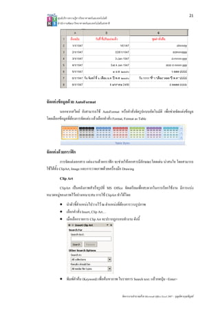 21
       ศูนยบริการความรูทางวิทยาศาสตรและเทคโนโลยี
       สํานักงานพัฒนาวิทยาศาสตรและเทคโนโลยีแหงชาติ 




จัดแตงขอมูลดวย AutoFormat
        นอกจากสไตล ยังสามารถใช AutoFormat หรือคําสั่งจัดรูปแบบอัตโนมัติ เพื่อชวยจัดแตงขอมูล
โดยเลือกขอมูลที่ตองการจัดแตง แลวเลือกคําสั่ง Format, Format as Table




จัดแตงดวยกราฟก
           การจัดแตงเอกสาร แผนงานดวยกราฟก จะชวยใหเอกสารมีลกษณะโดดเดน นาสนใจ โดยสามารถ
                                                                ั
ใชไดทั้ง ClipArt, Image และการวาดภาพดวยเครื่องมือ Drawing
        Clip Art
        ClipArt เปนคลังภาพสําเร็จรูปที่ MS Office จัดเตรียมเพื่อสะดวกในการเรียกใชงาน มีการแบง
หมวดหมูของภาพไวอยางเหมาะสม การใช ClipArt ทําไดโดย
        • นําตัวชี้ตําแหนงไปวางไว ณ ตําแหนงที่ตองการวางรูปภาพ
        • เลือกคําสั่ง Insert, Clip Art…
        • เมื่อเลือกรายการ Clip Art จะปรากฏกรอบทํางาน ดังนี้




        • พิมพคําคน (Keyword) เพื่อคนหาภาพ ในรายการ Search text: แลวกดปุม <Enter>


                                                        จัดการงานคํานวณดวย Microsoft Office Excel 2007 – บุญเลิศ อรุณพิบูลย
 