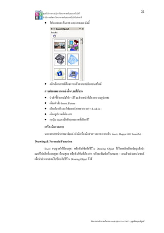 22
       ศูนยบริการความรูทางวิทยาศาสตรและเทคโนโลยี
       สํานักงานพัฒนาวิทยาศาสตรและเทคโนโลยีแหงชาติ 

        • โปรแกรมจะคนภาพ และแสดงผล ดังนี้




        • คลิกเลือกภาพที่ตองการ แลวลากมาปลอยบนสไลด
        การนําภาพจากแหลงอื่นๆ มาใชงาน
        •     นําตัวชี้ตําแหนงไปวางไว ณ ตําแหนงที่ตองการวางรูปภาพ
        •     เลือกคําสั่ง Insert, Picture
        •     เลือกไดรฟ และโฟลเดอรภาพจากรายการ Look in :
        •     เลือกรูปภาพที่ตองการ
        •     กดปุม Insert เมื่อตองการภาพที่เลือกไว
        เครื่องมือวาดภาพ
        นอกจากการนําภาพมาจัดแตง ยังมีเครื่องมือชวยวาดภาพ จากแท็บ Insert, Shapes และ SmartArt
Drawing & Formula/Function
           Excel อนุญาตใหปอนสูตร หรือฟงกชนใสไวใน Drawing Object ไดโดยคลิกเลือกวัตถุแลวนํา
                                              ั
เมาสไปคลิกที่แถบสูตร ปอนสูตร หรือฟงกชันที่ตองการ หรือจะพิมพเครื่องหมาย = ตามดวยตําแหนงเซลล
เพื่อนําคาจากเซลลไปปอนใสไวใน Drawing Object ก็ได




                                                        จัดการงานคํานวณดวย Microsoft Office Excel 2007 – บุญเลิศ อรุณพิบูลย
 
