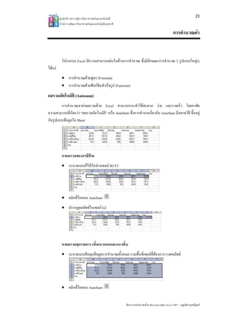 23
         ศูนยบริการความรูทางวิทยาศาสตรและเทคโนโลยี
         สํานักงานพัฒนาวิทยาศาสตรและเทคโนโลยีแหงชาติ 

                                                                                                      การคํานวณคา


          โปรแกรม Excel มีความสามารถเดนในดานการคํานวณ ซึ่งมีลักษณะการคํานวณ 2 รูปแบบใหญๆ
ไดแก
          • การคํานวณดวยสูตร (Formula)
          • การคํานวณดวยฟงกชันสําเร็จรูป (Function)
ผลรวมอัตโนมัติ (Autosum)
        การคํานวณหาคาผลรวมดวย Excel สามารถกระทําไดสะดวก งาย และรวดเร็ว โดยอาศัย
ความสามารถที่เรียกวา “ผลรวมอัตโนมัติ” หรือ AutoSum ซึ่งการทํางานเกี่ยวกับ AutoSum มีหลายวิธี ขึ้นอยู
กับรูปแบบขอมูลใน Sheet




          หาผลรวมของภาษีปาย
          • ระบายแถบสีใหกับชวงเซลล B2:F2




          • คลิกที่ไอคอน AutoSum
          • ปรากฏผลลัพธในเซลล G2




          หาผลรวมทุกรายการ (ทั้งแนวนอนและแนวตั้ง)
          • ระบายแถบสีคลุมขอมูลการคํานวณทั้งหมด รวมพื้นที่เซลลที่ตองการวางผลลัพธ




          • คลิกที่ไอคอน AutoSum


                                                          จัดการงานคํานวณดวย Microsoft Office Excel 2007 – บุญเลิศ อรุณพิบูลย
 