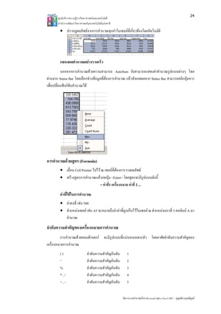 24
       ศูนยบริการความรูทางวิทยาศาสตรและเทคโนโลยี
       สํานักงานพัฒนาวิทยาศาสตรและเทคโนโลยีแหงชาติ 

        • ปรากฏผลลัพธจากการคํานวณทุกคาในเซลลที่เกี่ยวของโดยอัตโนมัติ




        แสดงผลคํานวณอยางรวดเร็ว
           นอกจากการคํานวณดวยความสามารถ AutoSum ยังสามารถแสดงคาคํานวณรูปแบบตางๆ โดย
ผานจาก Status Bar โดยเลือกชวงขอมูลที่ตองการคํานวณ แลวสังเกตผลจาก Status Bar สามารถคลิกปุมขวา
เพื่อเปลี่ยนฟงกชันคํานวณได




การคํานวณดวยสูตร (Formula)
        • เลื่อน Cell Pointer ไปไว ณ เซลลที่ตองการวางผลลัพธ
        • สรางสูตรการคํานวณแลวกดปุม <Enter> โดยสูตรจะมีรูปแบบดังนี้
                                   = คาที่1 เครื่องหมาย คาที่ 2 ...
        คาที่ใชในการคํานวณ
        • คาคงที่ เชน 500
        • ตําแหนงเซลล เชน A5 จะหมายถึงนําคาที่ถูกเก็บไวในเซลล ณ ตําแหนงแถวที่ 5 คอลัมน A มา
          คํานวณ
ลําดับความสําคัญของเครื่องหมายการคํานวณ
         การคํานวณดวยคอมพิวเตอร จะมีรปแบบที่แนนอนเฉพาะตัว โดยอาศัยลําดับความสําคัญของ
                                       ู
เครื่องหมายการคํานวณ
        ()                     ลําดับความสําคัญอันดับ       1
        ^                      ลําดับความสําคัญอันดับ       2
        %                      ลําดับความสําคัญอันดับ       3
        *,/                    ลําดับความสําคัญอันดับ       4
        +,-                    ลําดับความสําคัญอันดับ       5


                                                        จัดการงานคํานวณดวย Microsoft Office Excel 2007 – บุญเลิศ อรุณพิบูลย
 