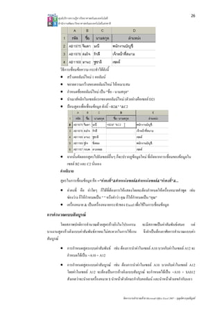 26
      ศูนยบริการความรูทางวิทยาศาสตรและเทคโนโลยี
      สํานักงานพัฒนาวิทยาศาสตรและเทคโนโลยีแหงชาติ 




        วิธีการเชื่อมขอความ กระทําไดดังนี้
        • สรางคอลัมนใหม 1 คอลัมน
        • ขยายความกวางของคอลัมนใหม ใหเหมาะสม
        • กําหนดชื่อคอลัมนใหม เปน "ชื่อ - นามสกุล"
        • นําเมาสคลิกในเซลลแรกของคอลัมนใหม (ตัวอยางคือเซลล D2)
        • ปอนสูตรเพื่อเชื่อมขอมูล ดังนี้ =B2&" "&C2




        • จากนั้นคัดลอกสูตรไปยังเซลลอื่นๆ ก็จะปรากฏขอมูลใหม ที่เกิดจากการเชื่อมของขอมูลใน
             เซลล B2 และ C2 นั่นเอง
        คําอธิบาย
        สูตรในการเชื่อมขอมูล คือ ="คาคงที่"&ตําแหนงเซลล&ตําแหนงเซลล&"คาคงที่"&...
        • คาคงที่ คือ คาใดๆ ก็ไดที่ตองการใหแสดงโดยจะตองกําหนดใหเครื่องหมายคําพูด เชน
          ชองวาง ก็ใหกําหนดเปน " " หรือคําวา คุณ ก็ใหกําหนดเปน "คุณ"
        • เครื่องหมาย & เปนเครื่องหมายกระทําของ Excel เพื่อใชในการเชื่อมขอมูล
การคํานวณแบบสัมบูรณ
         โดยสภาพปกติการคํานวณดวยสูตรอางอิงในโปรแกรม                    จะมีสภาพเปนคาสัมพันธเสมอ แต
บางงานสูตรอางอิงแบบคาสัมพันธอาจจะไมสะดวกในการใชงาน                   จึงจําเปนตองอาศัยการคํานวณแบบคา
สัมบูรณ
        • การกําหนดสูตรแบบคาสัมพันธ เชน ตองการนําคาในเซลล A10 บวกกับคาในเซลล A12 จะ
          กําหนดไดเปน =A10 + A12
        • การกําหนดสูตรแบบคาสัมบูรณ เชน ตองการนําคาในเซลล A10 บวกกับคาในเซลล A12
          โดยคาในเซลล A12 จะตองเปนการอางอิงแบบสัมบูรณ จะกําหนดไดเปน =A10 + $A$12
          สังเกตวาจะนําเอาเครื่องหมาย $ นําหนาตัวอักษรกํากับคอลัมน และนําหนาตัวเลขกํากับแถว


                                                       จัดการงานคํานวณดวย Microsoft Office Excel 2007 – บุญเลิศ อรุณพิบูลย
 