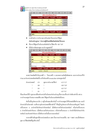 27
        ศูนยบริการความรูทางวิทยาศาสตรและเทคโนโลยี
        สํานักงานพัฒนาวิทยาศาสตรและเทคโนโลยีแหงชาติ 




         • จากตัวอยาง การคํานวณรายรับแตละไตรมาศ จะใชสูตร
           คาผานประตู/คน * จํานวนผูเขาชมพิพิธภัณฑแตละไตรมาศ
         • ซึ่งหากใชสูตรอางอิงแบบสัมพันธ จะไดผล คือ =B5 * B7
         • เมื่อมีการคัดลอกสูตร จะปรากฏผลดังนี้




         จะพบวาผลลัพธในไตรมาศที่ 2 - ไตรมาศที่ 4 และยอดรวมเกิดขอผิดพลาด และหากนําเมาสไป
Click ณ ตําแหนงเซลลผลลัพธนั้น แลวสังเกตที่ Formula Bar จะพบสูตรดังนี้
          ตําแหนงเซลล C9            สูตรการคํานวณไดแก          =C5 * C7
                    “         D9      “                            =D5 * D7
                    “         E9      “                            =E5 * E7
                    “         F9      “                            =F5 * F7
ซึ่งจะสังเกตไดวา สูตรจะเปลี่ยนตําแหนงอางอิงของคาผานประตู ซึ่งควรจะเปน B7 คาเดียวเทานั้น เพราะ
การกําหนดสูตรในสมการเซลลตน (B9) ใชสตรอางอิงแบบสัมพันธนั่นเอง
                                            ู
         ดังนั้นเมื่อรูปของงานใด ๆ อยูในลักษณะเดียวกันนี้ การกําหนดสูตรใหกับเซลลเพื่อคํานวณ และมี
ตําแหนงอางอิงตายตัว จะตองระบุตําแหนงเซลลที่ตายตัวนี้ ใหอยูในรูปของการอางอิงแบบสัมบูรณ โดยนํา
เครื่องหมาย $ มานําหนาตัวอักษรกํากับคอลัมน เมื่อตองการตรึงตําแหนงคอลัมน หรือนําเครื่องหมาย
$ นําหนาตัวเลขกํากับแถว เมื่อตองการตรึงตําแหนงแถว หรือนําเครื่องหมาย $ นําหนาทั้งตัวอักษรกํากับ
คอลัมน และตัวเลขกํากับแถว เมื่อตองการตรึงทั้งแถวและคอลัมน
        จากกรณีขางตนสูตรที่ตําแหนงเซลลแรก (B9) จึงควรจะกําหนดเปน =B5 * $B$7 และเมื่อคัดลอก
สูตร จะไดผลลัพธที่ถูกตอง ดังนี้


                                                         จัดการงานคํานวณดวย Microsoft Office Excel 2007 – บุญเลิศ อรุณพิบูลย
 