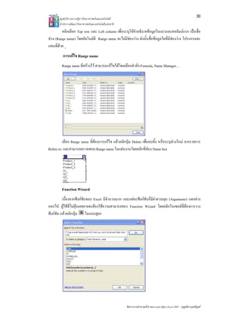 30
       ศูนยบริการความรูทางวิทยาศาสตรและเทคโนโลยี
       สํานักงานพัฒนาวิทยาศาสตรและเทคโนโลยีแหงชาติ 
         คลิกเลือก Top row และ Left column เพื่อระบุใหคําอธิบายขอมูลในแถวและคอลัมนแรก เปนชื่อ
ชวง (Range name) โดยอัตโนมัติ Range name จะไมมีชองวาง ดังนั้นชื่อขอมูลใดที่มีชองวาง โปรแกรมจะ
                                                    
แทนที่ดวย _
         การแกไข Range name
         Range name ที่สรางไว สามารถแกไขไดโดยเลือกคําสั่ง Formula, Name Manager…




          เลือก Range name ที่ตองการแกไข แลวคลิกปุม Delete เพื่อลบทิ้ง หรือระบุชวงใหม จากรายการ
Refers to: และสามารถตรวจสอบ Range name ในแผนงานโดยคลิกที่ชอง Name box




         Function Wizard
          เนื่องจากฟงกชันของ Excel มีจํานวนมาก และแตละฟงกชันก็มีคาควบคุม (Arguments) แตกตาง
ออกไป ผูใชที่ไมคุนเคยอาจจะตองใชความสามารถของ Function Wizard โดยคลิกในเซลลที่ตองการวาง
ฟงกชัน แลวคลิกปุม ในแถบสูตร




                                                        จัดการงานคํานวณดวย Microsoft Office Excel 2007 – บุญเลิศ อรุณพิบูลย
 