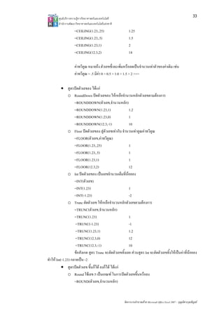 33
        ศูนยบริการความรูทางวิทยาศาสตรและเทคโนโลยี
        สํานักงานพัฒนาวิทยาศาสตรและเทคโนโลยีแหงชาติ 
                     =CEILING(1.23,.25)                      1.25
                     =CEILING(1.23,.5)                       1.5
                     =CEILING(1.23,1)                        2
                     =CEILING(12.3,2)                        14

                     คาทวีคูณ หมายถึง ตัวเลขซึ่งจะเพิ่มหรือลดเปนจํานวนเทาตัวของคาเดิม เชน
                     คาทวีคูณ = .5 มีคา 0 > 0.5 > 1.0 > 1.5 > 2 >>>

           • สูตรปดตัวเลขลง ไดแก
                o RoundDown ปดตัวเลขลง ใหเหลือจํานวนหลักตัวเลขตามตองการ
                    =ROUNDDOWN(ตัวเลข,จํานวนหลัก)
                    =ROUNDDOWN(1.23,1)                    1.2
                    =ROUNDDOWN(1.23,0)                    1
                    =ROUNDDOWN(12.3,-1)                   10
                o Floor ปดตัวเลขลง สูตัวเลขเทากับ จํานวนเทาคูณคาทวีคูณ
                    =FLOOR(ตัวเลข,คาทวีคูณ)
                    =FLOOR(1.23,.25)                      1
                    =FLOOR(1.23,.5)                       1
                    =FLOOR(1.23,1)                        1
                    =FLOOR(12.3,2)                        12
                o Int ปดตัวเลขลง เปนเลขจํานวนเต็มที่นอยลง
                    =INT(ตัวเลข)
                    =INT(1.23)                            1
                    =INT(-1.23)                           -2
                o Trunc ตัดตัวเลข ใหเหลือจํานวนหลักตัวเลขตามตองการ
                    =TRUNC(ตัวเลข,จํานวนหลัก)
                    =TRUNC(1.23)                          1
                    =TRUNC(-1.23)                         -1
                    =TRUNC(1.23,1)                        1.2
                    =TRUNC(12.3,0)                        12
                    =TRUNC(12.3,-1)                       10
                    ขอสังเกต สูตร Trunc จะตัดตัวเลขทิ้งเลย สวนสูตร Int จะตัดตัวเลขทิ้งใหเปนคาที่นอยลง
ทําให Int(-1.23) กลายเปน -2
           • สูตรปดตัวเลข ขึ้นก็ได ลงก็ได ไดแก
                o Round ใชเลข 5 เปนเกณฑ ในการปดตัวเลขขึ้นหรือลง
                    =ROUND(ตัวเลข,จํานวนหลัก)


                                                         จัดการงานคํานวณดวย Microsoft Office Excel 2007 – บุญเลิศ อรุณพิบูลย
 