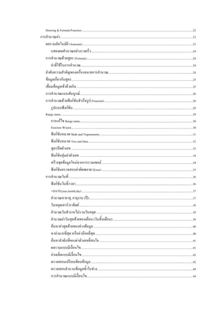 Drawing & Formula/Function ......................................................................................................................................................22 
การคํานวณคา...................................................................................................................................................................................23 
   ผลรวมอัตโนมัติ (Autosum) .....................................................................................................................................................23 
        แสดงผลคํานวณอยางรวดเร็ว .........................................................................................................................................24 
   การคํานวณดวยสูตร (Formula) ...............................................................................................................................................24 
        คาที่ใชในการคํานวณ .......................................................................................................................................................24 
   ลําดับความสําคัญของเครื่องหมายการคํานวณ..................................................................................................................24 
   ขอมูลเกี่ยวกับสูตร ...................................................................................................................................................................25 
   เชื่อมขอมูลเขาดวยกัน .............................................................................................................................................................25 
   การคํานวณแบบสัมบูรณ ........................................................................................................................................................26 
   การคํานวณดวยฟงกชันสําเร็จรูป (Function) .......................................................................................................................28 
        รูปแบบฟงกชัน ..................................................................................................................................................................28 
      Range name ..................................................................................................................................................................................29 
             การแกไข Range name ........................................................................................................................................................30 
             Function Wizard ....................................................................................................................................................................30 
         ฟงกชันหมวด Math and Trigonometry .............................................................................................................................31 
         ฟงกชันหมวด Text and Data .............................................................................................................................................32 
         สูตรปดตัวเลข ....................................................................................................................................................................32 
         ฟงกชันสุมคาตัวเลข .........................................................................................................................................................34 
         สรางชุดขอมูลใหมจากการรวมเซลล ...........................................................................................................................34 
         ฟงกชันตรวจสอบคาผิดพลาด (Error) ...........................................................................................................................35 
      การคํานวณวันที่ .......................................................................................................................................................................36 
         ฟงกชันวันที่/เวลา..............................................................................................................................................................36 
         =DATE(year,month,day) ......................................................................................................................................................37 
         คํานวณหาอายุ, อายุงาน (ป) ............................................................................................................................................37 
         วันหยุดเสาร/อาทิตย .........................................................................................................................................................38 
         คํานวณวันทํางานไมรวมวันหยุด ..................................................................................................................................39 
         คํานวณคาวันสุดทายของเดือน (วันสิ้นเดือน) ............................................................................................................39 
         คนหาคาสุดทายของชวงขอมูล ......................................................................................................................................40 
         หาคามากที่สุด หรือคานอยที่สุด....................................................................................................................................40 
         คนหาลําดับที่ของคาตัวเลขที่สนใจ ..............................................................................................................................41 
         ผลรวมแบบมีเงื่อนไข.......................................................................................................................................................41 
         คาเฉลี่ยแบบมีเงื่อนไข ......................................................................................................................................................42 
         ตรวจสอบเปรียบเทียบขอมูล ..........................................................................................................................................42 
         ตรวจสอบจํานวนขอมูลซ้ําในชวง ................................................................................................................................44 
         การคํานวณแบบมีเงื่อนไข...............................................................................................................................................44 
 