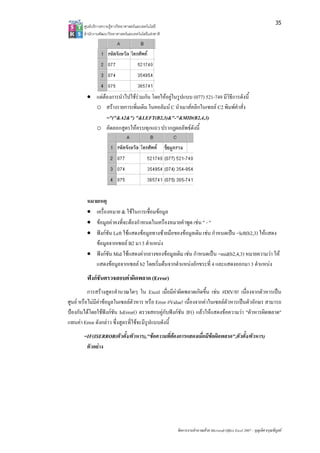 35
       ศูน บริการความรูทาง ทยาศาสตรและเทค
         นย              งวิ             คโนโลยี
       สํา กงานพัฒนาวิทยา
         านั              าศาสตรและเทคโนโล แหงชาติ 
                                          ลยี




        • แตตองกา าไปใชรวมกน โดยใหอยูในรูปแบบ (077 521-749 มีวธีการดังนี้
                  ารนํ          กั                         7)           ิธี
          o สราง งรายการเพิ่มเติม ในคอลัมน C นําเมาสคลิกในเซลล C2 พิมพคําสั่ง
               ="("
                  "&A2&") "&L  LEFT(B2,3)&"  "-"&MID(B2,4   4,3)
          o คัดลอกสูตรใหครบ กแถว ปรากฏ พธดังนี้
                               บทุ           ฏผลลั




        หมายเหตุ
        • เครื่องหมาย & ใชในการ ่อมขอมูล
                                รเชื
        • ขอมูลคาค ่จะตองกําห
                   คงที         หนดในเครืองหม าพูด เชน " - "
                                              มายคํ
        • ฟงกชัน L ใชแสดงขอ ลทางซายมือของขอมูลเดิม เชน กําหนดเป =left(b2,3) ใหแสดง
                   Left         อมู          อ                         ปน            ใ
           ขอมูลจาก
                   กเซลล B2 มา 3 ตําแหนง
        • ฟงกชัน M ใชแสดงคา
                   Mid          ากลางของขอมูลเดิม เชน กําหนดเปน =mid(b
                                              ล                         b2,4,3) หมายคว า ให
                                                                                     วามว
           แสดงขอมูลจากเซลล b2 โดยเริ่มตนจาก าแหนงอักขร ่ 4 และแสด
                                2             กตํ           ระที        ดงออกมา 3 ตําแหนง
                                                                                     แ
        ฟงกชันตรวจสอบคาผิดพล (Error)
                              ลาด
          การสรางสูตรคํานวณใดๆ ใน Excel เมื่อมีคาผิดพลาดเกิด ้น เชน #DIV เนื่องจากตวหารเปน
                       คํ           น             ค            ดขึ           V/0!     ตั
ศูนย หรือ มีคาขอมูลในเซลลตัวหาร หรือ Error #Value! เนื่องจากคาในเซลลตัวห นตัวอักษร สามารถ
         อไม                                                                หารเป   ษ
ปองกันไดโดยใชฟงกชัน IsError() ตรวจสอบคูกับฟงกชัน IF() แลว แสดงขอคว า "ตัวหาร ดพลาด"
         ด                                       ง              วให        วามว    รผิ
แทนคา E ดังกลาว ซึ่งสูตรที่ใชจะมีรูปแบบดังนี้
        Error
       =IF(ISERROR(ตัวตั้ง/ตัวหาร) อความที่ตองการแสดงเมื่ือมีขอผิดพลาด วตั้ง/ตัวหา
       =                         ),"ข                                 ด",ตั       าร)
         ตัวอยาง




                                                        จัดการงานคํานวณ วย Microsoft Offic Excel 2007 – บุญเลิศ อรุณพิบูลย
                                                                      ณด                ce                เ
 