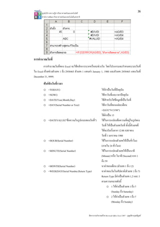 36
       ศูนยบริการความรูทางวิทยาศาสตรและเทคโนโลยี
       สํานักงานพัฒนาวิทยาศาสตรและเทคโนโลยีแหงชาติ 




การคํานวณวันที่
        การคํานวณวันที่ของ Excel จะใชหลักการบวกหรือลบชวงวัน โดยโปรแกรมจะกําหนดระบบวันที่
ใน Excel ดวยชวงตัวเลข 1 ถึง 2958465 ตัวเลข 1 แทนคา January 1, 1900 และตัวเลข 2958465 แทนวันที่
December 31, 9999.
        ฟงกชันวันที่/เวลา
        o     =TODAY()                                                  ใหคาเปนวันที่ปจจุบัน
        o     =NOW()                                                    ใชหาวันที่และเวลาปจจุบัน
        o     =DATE(Year,Month,Day)                                     ใชสําหรับใสขอมูลที่เปนวันที่
        o     =DAY(Serial Number or Text)                               ใชหาวันที่ของแตละเดือน
                                                                        =DAY("9/15/98")
                                                                        ไดคาเปน 15
        o =DATEVALUE("ขอความในรูปแบบของวันที่")                        ใชในการแปลงขอความที่อยูในรูปของ
                                                                        วันที่ ใหเปนตัวเลขวันที่ ทั้งนี้ตัวเลขที่
                                                                        ไดจะนับเริ่มจาก 12:00 AM ของ
                                                                        วันที่ 1 มกราคม 1900
        o =HOUR(Serial Number)                                          ใชในการแปลงตัวเลขใหเปนชั่วโมง
                                                                        (ภายใน 24 ชั่วโมง)
        o =MINUTE(Serial Number)                                        ใชในการแปลงตัวเลขใหเปนนาที
                                                                        (Minute) หรือ วินาที (Second) จาก 1
                                                                        ถึง 59
        o =MONTH(Serial Number)                                         หาคาของเดือน (ตัวเลข 1 ถึง 12)
        o =WEEKDAY(Serial Number,Return Type)                           หาคาของวันในสัปดาห(ตัวเลข 1 ถึง 7)
                                                                        Return Type มีคาเปนตัวเลข 1,2 และ 3
                                                                                          
                                                                        ตามความหมายดังนี้
                                                                              o 1 ใหคาเปนตัวเลข 1 ถึง 7
                                                                                   (Sunday ถึง Saturday)
                                                                              o 2 ใหคาเปนตัวเลข 1 ถึง 7
                                                                                   (Monday ถึง Sunday)


                                                        จัดการงานคํานวณดวย Microsoft Office Excel 2007 – บุญเลิศ อรุณพิบูลย
 