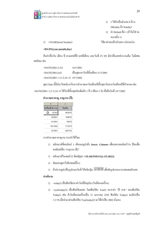 37
       ศูน บริการความรูทาง ทยาศาสตรและเทค
         นย              งวิ             คโนโลยี
       สํา กงานพัฒนาวิทยา
         านั              าศาสตรและเทคโนโล แหงชาติ 
                                          ลยี
                                                                            o 3 ใหคาเปนตัวเลข 0 ถึง 6
                                                                                   ห
                                                                                 (Mon ถึง Sunda
                                                                                     nday           ay)
                                                                            o คา DDefault คือ 1 (ถาไมใส จะ
                                                                                                   ถ
                                                                                 หมายถึง 1)
         o =YEAR(S Number)
                 Serial  )                                              ใชหาคาของป (ตัวเลข 4 ตําแห ง)
                                                                                                    หน
         =DATE(year
                  r,month,day)
        คืนคาเปนวัน เเดือน ป ตามเล ่ป เลขที่เดือน และวันที่ คา SN มีคาเปน านวนเต็ม ไมมีเศษ
                                    ลขที           อ            ค            นเลขจํ
ทศนิยม เชน
        ช
         =DATE(2001,,5,16)       16/5/2001
         =DATE(2001,,6,0)        เปนสูตรหาวันที่สิ้นเดือน 31//5/2001
                                             น
         =DATE(2001++1,5+2,16+3) 19/7/2002
         สูตร Date นี้มีป
                        ประโยชนมากใ
                                   ในการคํานวณห นเดือนปสิ้น ด นับจากวัน อนปที่กําหน เชน
                                              หาวั         นสุ         นเดื         นด
=DATE(2
      2001+1,5+2,16 ไดวันที่สน ดนับเพิ่มอีก 1 ป 2 เดือน 3 วน ซึ่งคือวันที่ 19/7/2002
                  6+3)        นสุ
                              ิ้                            วั
         คํานวณหาอาย, อายุงาน (ป)
                   ยุ




         การคํานวณหาอายุงาน กระทํา โดย
                                 าได
              o คลิกเมาสที่คอลัมน J เลือกเมนูคาสั่ง Insert, C
                                                า
                                                ํ             Columns เพื่อแทรกคอลัมนวาง ปอนชื่อ
                คอลััมนเปน “อายุงา (ป)”
                                   าน
              o คลิกเมาสในเซลล J พิมพสูตร =Y
                                 J2           YEAR(TODAY
                                                       Y())-YEAR(I2)
              o คัดลอกสูตรไปยังเซ อื่นๆ
                                ซลล
                    รากฏคาเปนรูป
              o ถาปร           ปแบบวันที่ ใหคลิกปุม
                                              ค                             เพื่อจัดรูปแ
                                                                                       แบบการแสดงผ วเลข
                                                                                                 ผลตั
         คําอธิบาย
              o =tod เปนฟงกชนหาคาวันที่ปจจุบัน (วันที่ของเครื่อง)
                   day()     ชัั            จ
              o =yeaar(today()) เปน งกชันผสม โดยฟงกชัน Y
                                   นฟ                      Year() จะหาคา "ป ค.ศ." ของฟงกชัน
                Toda เชน ถาวัน ่ของเครื่องเปน 21 มกราค 2545 ฟงกชัน Today() จะมีคาเปน
                    ay()           นที        ป            คม                        จ
                1/1/7 เมื่อนํามาผาน งกชน Year
                    70             นฟ ั      r(today()) จะไดคาเปน 2002 นั่นเอง
                                                            ด


                                                        จัดการงานคํานวณ วย Microsoft Offic Excel 2007 – บุญเลิศ อรุณพิบูลย
                                                                      ณด                ce                เ
 