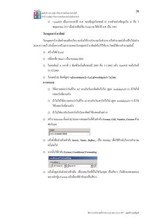 38
       ศูนยบริการความรูทางวิทยาศาสตรและเทคโนโลยี
       สํานักงานพัฒนาวิทยาศาสตรและเทคโนโลยีแหงชาติ 
              o =year(I2) เปนการหาคาป ค.ศ. ของขอมูลในเซลล I2 จากตัวอยางขอมูลใน I2 คือ 7
                พฤษภาคม 2537 เมื่อผานฟงกชัน Year() จะไดคาป ค.ศ. เปน 1991
        วันหยุดเสาร/อาทิตย
       วันหยุดเสาร/อาทิตย ของเดือนใดๆ จะชวยใหการคํานวณวันทํางาน หรือคํานวณคาจางเปนไปอยาง
สะดวก รวดเร็ว ดังนั้นควรสรางตารางแสดงวันหยุดเสาร อาทิตยเก็บไวใชงาน โดยมีวิธีการคํานวณดังนี้
        o สรางไฟล Excel
        o เปลี่ยนชื่อ Sheet 1 เปน Holiday2003
        o ในคอลัมน A แถวที่ 2 พิมพวันเริ่มตนของป 2003 คือ 1/1/2003 แลว AutoFill จนถึงวันที่
          31/12/2003
        o ในเซลล B2 พิมพสูตร =if(weekday(a2)=1,a2,if(weekday(a2=7,a2,0))
        ความหมาย
              o ใหตรวจสอบวาวันที่ใน A2 ตรงกับวันอาทิตยหรือไม (สูตร weekday(a2)=1) ถาใชให
                แสดงวันที่ตามจริง
              o ถาไมใชใหตรวจสอบวาวันที่ใน A2 ตรงกับวันเสารหรือไม (สูตร weekday(a2)=7) ถาใช
                ใหแสดงวันที่ตามจริง
              o ถาไมใชตรงกับวันเสารหรือวันอาทิตย ใหแสดงดวยคา 0
        o สราง Selection ตั้งแต B2:B366 แสดงผลวันที่ดวยคําสั่ง Format, Cell, Number, Custom ดวย
          ฟอรแมต



        o แลวตั้งชื่อชวงดวยคําสั่ง Insert, Name, Define... เปน Holiday เพื่อใชอางอิงในการคํานวณ
          ครั้งถัดไป
        o จากนั้นใชคําสั่ง Format, Conditional Formatting




        o แลวตั้งสูตรดังตัวอยางขางตน เพื่อแสดงวันที่ที่ไมใชวันหยุด เปนสีขาว (ไมตองแสดงผลบน
          จอ) คลิกปุม Format แลวเลือกสีตัวอักษรเปนสีขาว




                                                        จัดการงานคํานวณดวย Microsoft Office Excel 2007 – บุญเลิศ อรุณพิบูลย
 