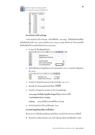39
       ศูน บริการความรูทาง ทยาศาสตรและเทค
         นย              งวิ             คโนโลยี
       สํา กงานพัฒนาวิทยา
         านั              าศาสตรและเทคโนโล แหงชาติ 
                                          ลยี




         คํานวณวันทํา
                   างานไมรวมวัน ด
                               นหยุ
            การคํานวณวัน างานไมรวมวนหยุด จะตองใชฟงกชัน N
                           นทํ       วั           อ          Networkday ซึ่งเปนฟงกชันเสริมที่ตอง
                                                                                        เ
ติดตั้งเพิ่มเติมดวยคําสั่ง T Add-ins คลิกเลือกรายก Analysis T
                            Tools,  s             การ        ToolPak เมื่อคลิก OK โปรแกร
                                                                           ลิ           รมจะติดตั้ง
ฟงกชันเพิ่มเติมให (อาจจ องใสแผนโ
           พิ               จะต    โปรแกรม MS-   -Office)
         o ใน Sheet ที่ 2 ปอนขอมูล งตัวอยาง
                                   ลดั




         o พิมพวันที่เริ่มตนและวันสุดทายของการ านวณในเซล C2 และ C3 ตามลําดับ โดยมีรูปแบบ
                                                รคํ       ลล
           คือ ว/ด/ค.ศ.



                   C5           านวณระยะหางของวัน ดวยสูต =c3 - c2 + 1
         o ในเซลล C สรางสูตรคํา          ง            ตร
         o เมื่อกดปุม E แลวแสดงผลดวยวันที่ ใหคลิก
                                               ห
         o ในเซลล C สรางสูตรคํา
                   C6           านวณวันทํางาน ไมรวมวันหยุดดวยสูตร
                                            น           ยุ
              =network
                     kdays(วันเริ่มตน นสุดทาย,วัันหยุด)ทั้งนี้สูต
                                     น,วั                         ตรของตัวอยางนี้คือ
                                                                               นี
              =NETWO ORKDAYS(C2,,C3,holiday)
              หมายเหตุ
                    ตุ         holiday เปนชื่อชวงวันหยุดที่ไดตารางวันหยุด
                                        ป                           วั
         o สําหรับวัน ดในชวง ก็คํานวณไดจากสูตร =C5-C6
                   นหยุ
         คํานวณคาวันสุดทายของเดือน (วันสิ้นเดือน)
                                ดื
         ตองการทราบวาวันสิ้นเดือนข อนกุมภาพันธ ปพ.ศ. 25 คือวันใด สามารถกระทําไดดังนี้
                    ว            ของเดื                 546                    ไ
         • ปอนวันใด ของเดือนใน
                   ดๆ         นเซลล A1 เชน วันที่ 2 เดือนกุมภาพันธ 2546 ก็ปอนเปน 2//2/2003
                                                           กุ            6



                                                        จัดการงานคํานวณ วย Microsoft Offic Excel 2007 – บุญเลิศ อรุณพิบูลย
                                                                      ณด                ce                เ
 