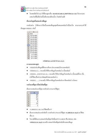 40
       ศูนยบริการความรูทางวิทยาศาสตรและเทคโนโลยี
       สํานักงานพัฒนาวิทยาศาสตรและเทคโนโลยีแหงชาติ 

        • ในเซลลถดไป (A2) ใหปอนสูตรเปน =DATE(YEAR(A1),MONTH(A1)+1,0) โปรแกรมจะ
                  ั
          แสดงวันที่ซึ่งเปนวันสิ้นเดือนของเดือนนั้นๆ โดยอัตโนมัติ
        คนหาคาสุดทายของชวงขอมูล
          จากตัวอยาง ถาตองการใหเครื่องแสดงขอมูลสุดทายของคอลัมนวาเปนคาใด สามารถกระทําได
ดวยสูตร INDEX( ) ดังนี้




                                        =INDEX(A:A,COUNTA(A:A),1)
        ความหมายของสูตร
        • =INDEX(ชวงขอมูลที่ตองการคนหา,จํานวนเซลล,จํานวนคอลัมน)
                                    
        • =INDEX(A:A....) หมายถึงใหคนหาขอมูลในคอลัมน A ทั้งคอลัมน
        • =INDEX(...,COUNTA(A:A),...) หมายถึง ใหนับวาขอมูลในคอลัมน A ทั้งหมดมีกี่แถว ซึ่ง
            คาที่ไดจะเปนคาบรรทัดสุดทายของคอลัมน A
        • =INDEX(...,...,1) หมายถึง ใหคนหาขอมูลในคอลัมนแรก คือคอลัมน A นั่นเอง
        หาคามากที่สุด หรือคานอยที่สุด
        ตองการแสดงคามากที่สุด จากตัวอยาง สามารถใชสูตร




        • =LARGE(A1:A6,1) จะไดผลเปน 97
        • ตองการแสดงคามากลําดับที่ 3 จากตัวอยาง สามารถใชสูตร =LARGE(A1:A6,3) จะไดผล
          เปน 23
        • ในกรณีที่ตองการแสดงคานอยที่สุด ก็เปลี่ยนคําวา LARGE เปน SMALL เชน
          =SMALL(A1:A6,3) หมายถึง แสดงคานอยที่สุดลําดับที่สามของขอมูล



                                                        จัดการงานคํานวณดวย Microsoft Office Excel 2007 – บุญเลิศ อรุณพิบูลย
 