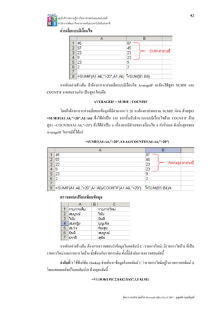 42
       ศูนยบริการความรูทางวิทยาศาสตรและเทคโนโลยี
       สํานักงานพัฒนาวิทยาศาสตรและเทคโนโลยีแหงชาติ 

         คาเฉลียแบบมีเงื่อนไข
                ่




      จากตัวอยางขางตน ถาตองการหาคาเฉลี่ยแบบมีเงื่อนไข AverageIF จะตองใชสูตร SUMIF และ
COUNTIF มาผสมรวมกัน เปนสูตรใหมคือ
                                     AVERAGEIF = SUMIF / COUNTIF
        โดยถาตองการหาคาเฉลี่ยของขอมูลที่มีคามากกวา 20 จะตองหาคาผลรวม SUMIF กอน ดวยสูตร
=SUMIF(A1:A6,">20",A1:A6) ซึ่งไดคาเปน 188 จากนั้นนับจํานวนแบบมีเงื่อนไขดวย COUNTIF ดวย
สูตร =COUNTIF(A1:A6,">20") ซึ่งไดคาเปน 4 เนื่องจากมีตัวเลขตรงเงื่อนไข 4 คานั่นเอง ดังนั้นสูตรของ
AverageIF ในกรณีน้ไดแก
                  ี
                              =SUMIF(A1:A6,">20",A1:A6)/COUNTIF(A1:A6,">20")




         ตรวจสอบเปรียบเทียบขอมูล




        จากตัวอยางขางตน ตองการตรวจสอบวาขอมูลในคอลัมน C (รายการใหม) มีรายการใดบาง ที่เปน
รายการใหม และรายการใดบาง ซ้ําซอนกับรายการเดิม ทั้งนี้มีลําดับการตรวจสอบดังนี้
       ลําดับที่ 1 ใชฟงกชัน vlookup ชวยคนหาขอมูลในคอลัมน C วารายการใดมีอยูในรายการคอลัมน A
โดยแสดงผลลัพธในคอลัมน D ดวยสูตรดังนี้
                                    =VLOOKUP(C2,$A$2:$A$7,1,FALSE)


                                                        จัดการงานคํานวณดวย Microsoft Office Excel 2007 – บุญเลิศ อรุณพิบูลย
 