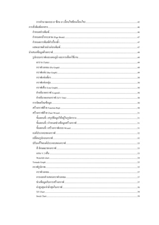 การคํานวณแบบ IF ซอน IF (เงื่อนไขซอนเงื่อนไข) ..................................................................................................45 
การสั่งพิมพเอกสาร.........................................................................................................................................................................46 
    กําหนดชวงพิมพ.......................................................................................................................................................................46 
    กําหนดหนากระดาษ (Page Break) .........................................................................................................................................47 
    กําหนดการพิมพหัวเรื่องซ้ํา ...................................................................................................................................................47 
    แสดงภาพตัวอยางกอนพิมพ ..................................................................................................................................................47 
นําเสนอขอมูลดวยกราฟ ................................................................................................................................................................49 
    รูปแบบกราฟและแผนภูมิ และการเลือกใชงาน ................................................................................................................49 
        ตาราง (Table) ......................................................................................................................................................................49 
        กราฟวงกลม (Pie Graph) ...................................................................................................................................................49 
        กราฟแทง (Bar Graph)........................................................................................................................................................49 
        กราฟแทงเดี่ยว ...................................................................................................................................................................50 
        กราฟแทงกลุม....................................................................................................................................................................50 
        กราฟเสน (Line Graph).......................................................................................................................................................50 
        คําอธิบายกราฟ (Legend)...................................................................................................................................................50 
        คําอธิบายแกนกราฟ (X/Y Title) ......................................................................................................................................50 
    การจัดเตรียมขอมูล ..................................................................................................................................................................50 
    สรางกราฟดวย Function Rept ..................................................................................................................................................50 
    สรางกราฟดวย Chart Wizard ...................................................................................................................................................51 
        ขั้นตอนที่ 1 สรุปขอมูลใหอยูในรูปตาราง ...................................................................................................................51 
        ขั้นตอนที่ 2 กําหนดชวงขอมูลสรางกราฟ ...................................................................................................................51 
        ขั้นตอนที่ 3 สรางกราฟแบบ Wizard ..............................................................................................................................51 
    องคประกอบของกราฟ ...........................................................................................................................................................52 
    เปลี่ยนรูปแบบกราฟ ................................................................................................................................................................52 
    ปรับแกไของคประกอบของกราฟ .......................................................................................................................................53 
        สี ลักษณะของกราฟ .........................................................................................................................................................53 
        แกน Y 2 เสน ......................................................................................................................................................................53 
          Waterfall chart .......................................................................................................................................................................54 
      Tornado Graph .............................................................................................................................................................................55 
      กราฟรูปภาพ..............................................................................................................................................................................55 
         กราฟวงกลม .......................................................................................................................................................................57 
         การแยกสวนของกราฟวงกลม .......................................................................................................................................57 
         ชวงขอมูลกับการสรางกราฟ ..........................................................................................................................................57 
         คาสูงสุด/คาต่ําสุดในกราฟ ..............................................................................................................................................58 
            XY Chart ...............................................................................................................................................................................59 
            Stock Chart ............................................................................................................................................................................59 
 