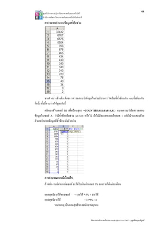 44
       ศูนยบริการความรูทางวิทยาศาสตรและเทคโนโลยี
       สํานักงานพัฒนาวิทยาศาสตรและเทคโนโลยีแหงชาติ 

         ตรวจสอบจํานวนขอมูลซ้ําในชวง




             จากตัวอยางขางตน ตองการตรวจสอบวาขอมูลในชวงมีรายการใดบางที่ซ้ําซอนกัน และซ้ําซอนกัน
กี่ครั้ง ทั้งนี้สามารถใชสูตรดังนี้
         คลิกเมาสในเซลล B1 เพื่อปอนสูตร =COUNTIF($A$1:$A$18,A1) หมายความวาในตรวจสอบ
ขอมูลในเซลล A1 วามีซ้ําซอนในชวง A1:A18 หรือไม ถาไมมีจะแสดงผลดวยเลข 1 แตถามีจะแสดงดวย
ตัวเลขจํานวนขอมูลที่ซ้ําซอน ดังตัวอยาง




         การคํานวณแบบมีเงื่อนไข
         ถาพนักงานมีตําแหนงเซลล จะไดรับเงินคาคอมฯ 5% ของรายไดแตละเดือน

         ยอดสุทธิรายไดของเซลล = รายได * 5% + รายได
         ยอดสุทธิรายได                   = I4*5%+I4
                 หมายเหตุ เปนยอดสุทธิของพนักงานทุกคน


                                                        จัดการงานคํานวณดวย Microsoft Office Excel 2007 – บุญเลิศ อรุณพิบูลย
 
