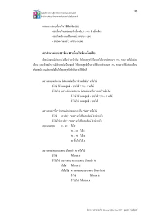 45
       ศูนยบริการความรูทางวิทยาศาสตรและเทคโนโลยี
       สํานักงานพัฒนาวิทยาศาสตรและเทคโนโลยีแหงชาติ 


        การตรวจสอบเงื่อนไข ใชฟงกชัน IF()
               =IF(เงื่อนไข,การกระทําเมื่อจริง,การกระทําเมื่อเท็จ)
               =IF(ถาพนักงานเปนเซลล, I4*5%+I4,I4)
               = IF(D4=”เซลล”, I4*5%+I4,I4)


        การคํานวณแบบ IF ซอน IF (เงื่อนไขซอนเงือนไข)
                                                ่
        ถาพนักงานมีตําแหนงเปนหัวหนาทีม ใหยอดสุทธิเปนรายไดบวกคาคอมฯ 5% ของรายไดแตละ
เดือน และถาพนักงานมีตําแหนงเปนเซลล ใหยอดสุทธิเปนรายไดบวกคาคอมฯ 3% ของรายไดแตละเดือน
สวนพนักงานตําแหนงอื่นใหยอดสุทธิเทากับรายไดปกติ


        ตรวจสอบพนักงาน มีตําแหนงเปน “หัวหนาทีม” หรือไม
               ถาใช ให ยอดสุทธิ = รายได * 5% + รายได
               ถาไมใช ตรวจสอบพนักงาน มีตําแหนงเปน “เซลล” หรือไม
                                   ถาใช ให ยอดสุทธิ = รายได * 3% + รายได
                                   ถาไมใช ยอดสุทธิ = รายได

        ตรวจสอบ “ชื่อ” วาสามตัวอักษรแรก เปน “นาย” หรือไม
               ถาใช เอาคําวา “นาย” มาใสในคอลัมน คํานําหนา
               ถาไมใช เอาคําวา “นาง” มาใสในคอลัมน คํานําหนา
        คะแนนสอบ          0 – 49 ได F
                                    50 – 69 ได C
                                    70 – 79 ได B
                                    80 ขึ้นไป ได A

        ตรวจสอบ คะแนนสอบ นอยกวา 50 หรือไม
               ถาใช              ใหเกรด F
               ถาไมใช ตรวจสอบ คะแนนสอบ นอยกวา 70
                         ถาใช ใหเกรด C
                         ถาไมใช ตรวจสอบคะแนนสอบ นอยกวา 80
                                   ถาใช             ใหเกรด B
                                   ถาไมใช ใหเกรด A




                                                        จัดการงานคํานวณดวย Microsoft Office Excel 2007 – บุญเลิศ อรุณพิบูลย
 
