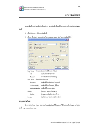 46
         ศูนยบริการความรูทางวิทยาศาสตรและเทคโนโลยี
         สํานักงานพัฒนาวิทยาศาสตรและเทคโนโลยีแหงชาติ 


                                                                                            การสั่งพิมพเอกสาร


          เอกสารที่สรางและจัดแตงเรียบรอยแลว สามารถสั่งพิมพโดยมีคาควบคุมการสั่งพิมพหลายลักษณะ
ดังนี้
          • เปดไฟลเอกสารที่ตองการสั่งพิมพ
          • เลือกคําสั่ง Quick Button, Print โดยจะปรากฏ Dialog Box ในการสั่งพิมพดังนี้




                Page Range กําหนดหนาเอกสารที่ตองการสั่งพิมพ
                     All             สั่งพิมพเอกสารทุกหนา
                     Page(s)         เลือกพิมพเฉพาะหนาที่ระบุ
                Print What เลือกลักษณะการพิมพ
                     Selection       สั่งพิมพขอมูลที่กําหนดในแถบสี
                     Active Sheet(s) สั่งพิมพขอมูลใน Sheet ที่เลือก
                     Entire workbook สั่งพิมพขอมูลทุก Sheet
                                                
                Copies               กําหนดจํานวนชุดที่ตองการ
                     Collate         ลักษณะการพิมพเอกสารเปนชุด
                Preview              ปุมเรียกจอภาพแสดงผลกอนพิมพ
กําหนดชวงพิมพ
           ชีตขนาดใหญของ Excel สามารถกําหนดชวงพิมพใหเหมาะสมไดโดยการเลือกขอมูล แลวเลือก
คําสั่ง Page Layout, Print Area




                                                          จัดการงานคํานวณดวย Microsoft Office Excel 2007 – บุญเลิศ อรุณพิบูลย
 